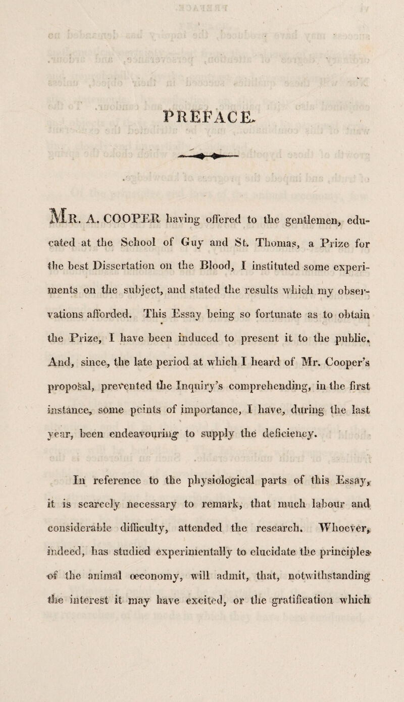 t PREFACE. MR. A. COOPER liaving offered to tlie gentlemen, edu¬ cated at the School of Guy and St. Thomas, a Prize for the best Dissertation on the Blood, I instituted some experi¬ ments on the subject, and stated the results which my obser¬ vations afforded. This Essay being so fortunate as to obtain ♦ the Prize, I have been induced to present it to the public. And, since, the late period at which I heard of Mr. Cooper’s proposal, prevented the Inquiry’s comprehending, in the first instance, some points of importance, I have, during the last year, been endeavouring' to supply the deficiency. In reference to the physiological parts of this Essay, it is scarcely necessary to remark, that much labour and considerable difficulty, attended the research. Whoever, indeed, has studied experimentally to elucidate the principles' of the animal oeconomy, will admit, that, notwithstanding the interest it may have excited, or the gratification which