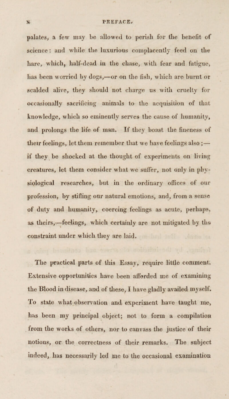 palates, a few may be allowed to perish for the benefit of science: and while the luxurious complacently feed on the hare, which, half-dead in the chase, with fear and fatigue, has been worried by dogs,—or on the fish, which are burnt or * scalded alive, they should not charge us with cruelty for occasionally sacrificing animals to the acquisition of that knowledge, which so eminently serves the cause of humanity, and prolongs the life of man. If they boast the fineness of their feelings, let them remember that we have feelings also ;— if they be shocked at the thought of experiments on living creatures, let them consider what we suffer, not only in phy¬ siological researches, but in the ordinary offices of our profession, by stifling our natural emotions, and, from a sense of duty and humanity, coercing feelings as acute, perhaps, as theirs, —feelings, w hich certainly are not mitigated by the constraint under which they are laid. The practical parts of this Essay, require little comment. Extensive opportunities have been afforded me of examining the Blood in disease, and of these, I have gladly availed myself. To state wliat observation and experiment have taught me, lias been my principal object; not to form a compilation from the works of others, nor to canvass the justice of their notions, or the correctness of their remarks. The subject indeed, has necessarily led me to the occasional examination