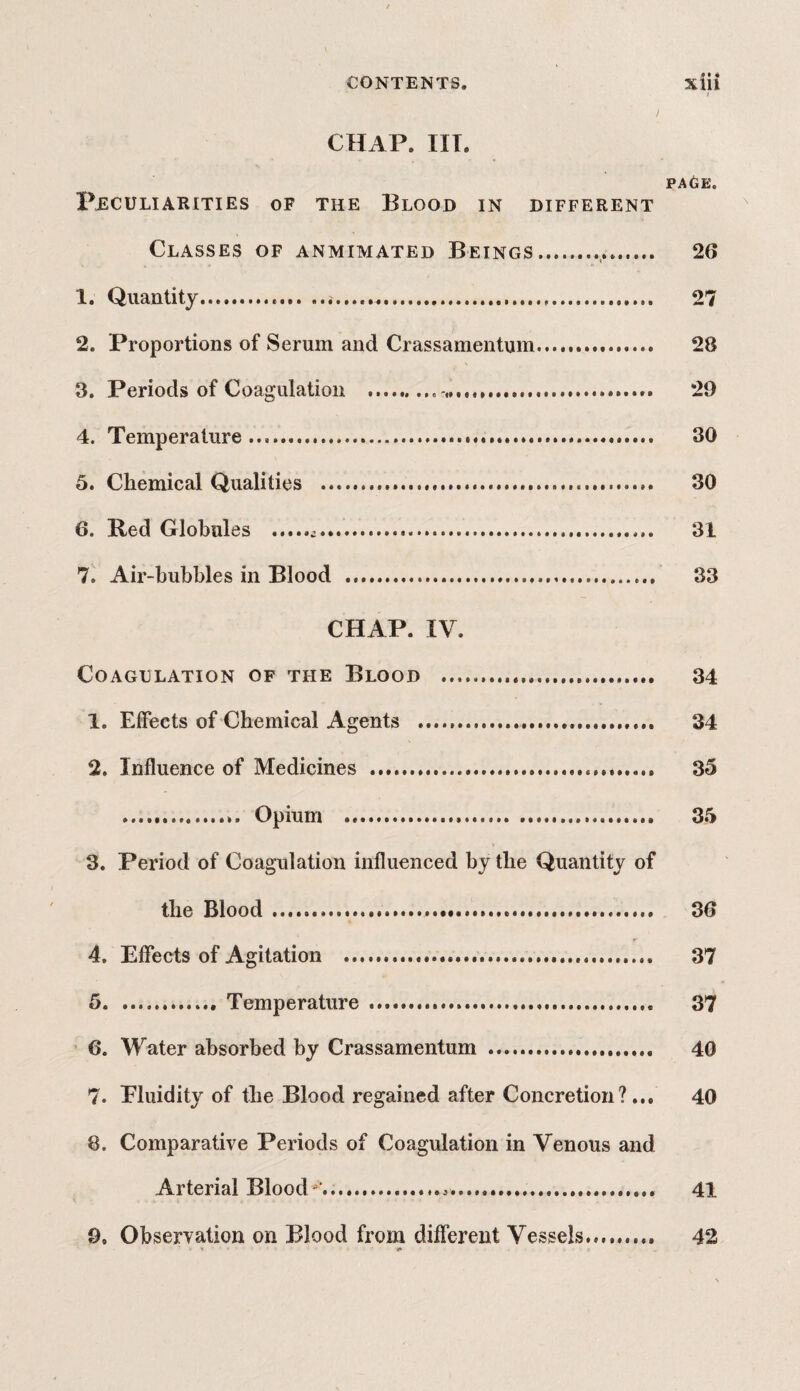 0 • 4 i CHAP. III. PAGE. Peculiarities of the Blood in different Classes of anmimated Beings.. 26 1. Quantity.. 27 2. Proportions of Serum and Crassamentum.. 28 3. Periods of Coagulation . 29 4. Temperature.... 30 5. Chemical Qualities . 30 6. Red Globules . 31 7. Air-bubbles in Blood . 33 CHAP. IV. Coagulation of the Blood .. 34 1. Effects of Chemical Agents ... 34 2. Influence of Medicines .. 35 . Opium ... 35 3. Period of Coagulation influenced by the Quantity of the Blood .. 36 4. Effects of Agitation . 37 5.Temperature .... 37 6. Water absorbed by Crassamentum . 40 7. Eluidity of the Blood regained after Concretion?... 40 8. Comparative Periods of Coagulation in Venous and Arterial Blood'...*. 41 9. Observation on Blood from different Vessels... 42