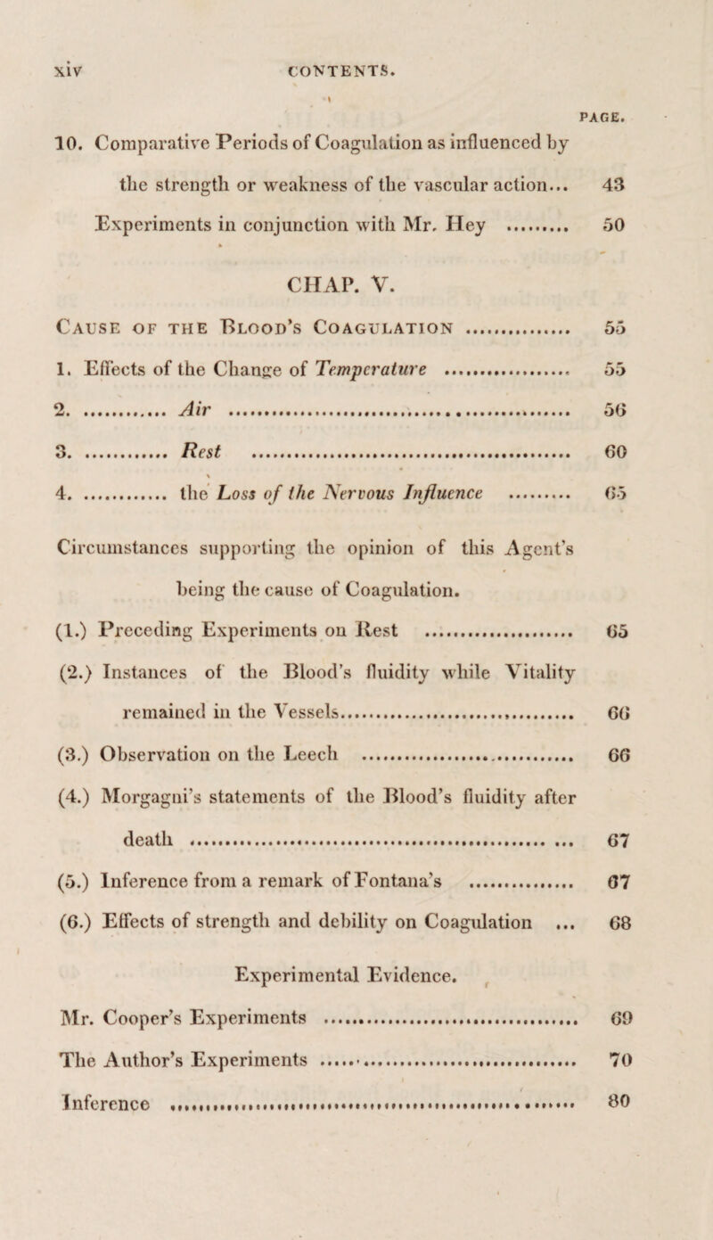 • i PAGE. 10. Comparative Periods of Coagulation as influenced by tlie strength or weakness of the vascular action... 43 Experiments in conjunction with Mr. Hey . 50 CHAP. V. Cause of the Blood’s Coagulation . 55 1. Effects of the Change of Temperature . 55 2 . Air . 50 3 . Rest . 60 \ 4 . the Loss of the Nervous Influence . (Jo Circumstances supporting the opinion of this Agent’s being the cause of Coagulation. (1.) Preceding Experiments on Rest . 05 (2.) Instances of the Blood’s fluidity while Vitality remained in the Vessels... GO (3.) Observation on the Leech . 60 (4.) Morgagni’s statements of the Blood’s fluidity after death . 07 (5.) Inference from a remark of Fontana’s . 07 (0.) Effects of strength and debility on Coagulation ... 68 Experimental Evidence. Mr. Cooper’s Experiments . 69 The Author’s Experiments ..... 70 / Inference . 80