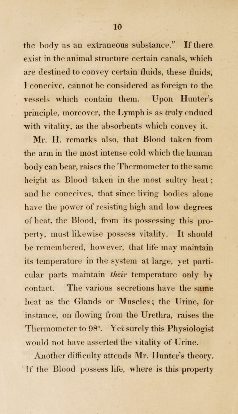 the body as an extraneous substance.” If there exist in the animal structure certain canals, which are destined to convey certain fluids, these fluids, I conceive, cannot be considered as foreign to the vessels which contain them. Upon Hunter’s principle, moreover, the Lymph is as truly endued with vitality, as the absorbents which convey it. Mr. H. remarks also, that Blood taken from the arm in the most intense cold which the human body can bear, raises the Thermometer to the same height as Blood taken in the most sultrv heat: and he conceives, that since living bodies alone have the power of resisting high and low degrees of heat, the Blood, from its possessing this pro¬ perty, must likewise possess vitality. It should be remembered, however, that life may maintain its temperature in the system at large, yet parti¬ cular parts maintain their temperature only by contact. The various secretions have the same heat as the Glands or Muscles; the Urine, for instance, on flowing from the Urethra, raises the Thermometer to 98°. Yet surely this Physiologist would not have asserted the vitality of Urine. Another difficulty attends Mr. Hunter’s theory. If the Blood possess life, where is this property