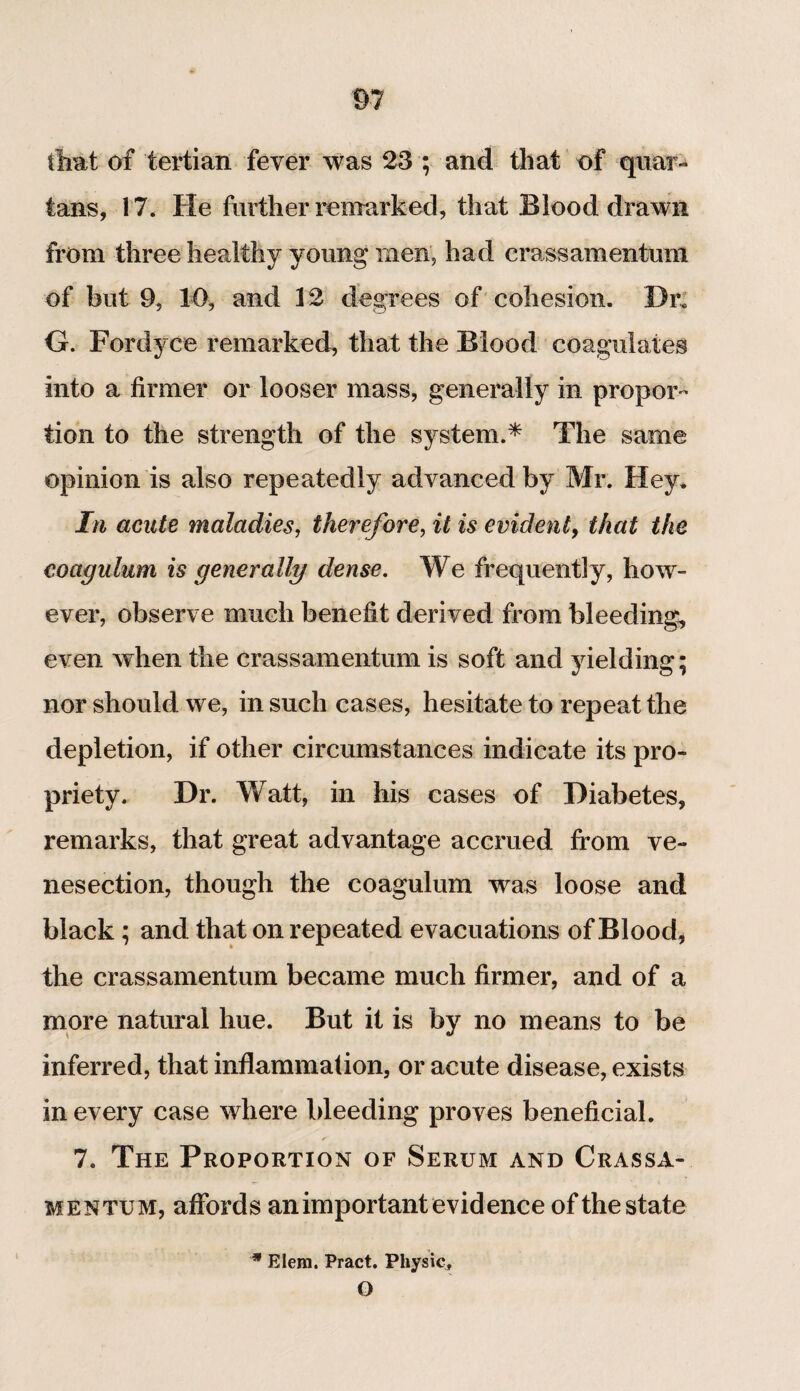 that of tertian fever was 23 ; and that of quar¬ tans, 17. He further remarked, that Blood drawn from three healthy young men, had crass amentum of but 9, 10, and 12 degrees of cohesion. Dr* G. Fordyce remarked, that the Blood coagulates into a firmer or looser mass, generally in propor¬ tion to the strength of the system.* The same opinion is also repeatedly advanced by Mr. Hey. In acute maladies, therefore, it is evident, that the coagulum is generally dense. We frequently, how¬ ever, observe much benefit derived from bleeding, even when the crassamentum is soft and yielding; nor should we, in such cases, hesitate to repeat the depletion, if other circumstances indicate its pro¬ priety. Dr. Watt, in his cases of Diabetes, remarks, that great advantage accrued from ve¬ nesection, though the coagulum was loose and black; and that on repeated evacuations of Blood, the crassamentum became much firmer, and of a more natural hue. But it is by no means to be inferred, that inflammation, or acute disease, exists in every case where bleeding proves beneficial. 7. The Proportion of Serum and Crassa¬ mentum, affords an important evidence of the state * Elera. Pract. Physic, O