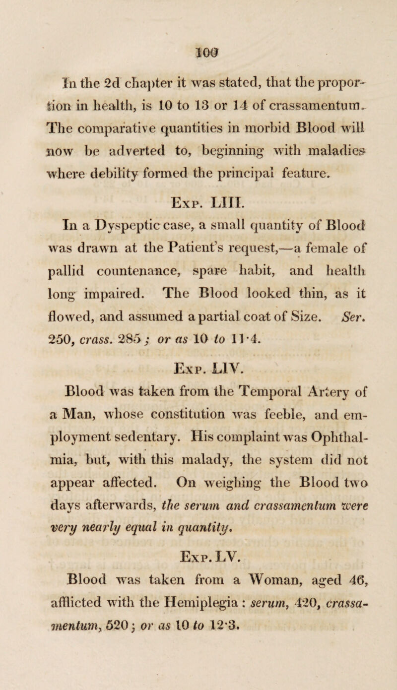 In the 2d chapter it was stated, that the propor¬ tion in health, is 10 to 13 or 14 of crassamentum. The comparative quantities in morbid Blood will now be adverted to, beginning with maladies where debility formed the principal feature. Exp. LIII. In a Dyspeptic case, a small quantity of Blood was drawn at the Patient’s request,—a female of pallid countenance, spare habit, and health long impaired. The Blood looked thin, as it flowed, and assumed a partial coat of Size. Ser, 250, crass. 285; or as 10 to 11*4. Exp. L1V. Blood was taken from the Temporal Artery of a Man, whose constitution was feeble, and em¬ ployment sedentary. His complaint was Ophthal¬ mia, but, with this malady, the system did not appear affected. On weighing the Blood two days afterwards, the serum and crassamenlum were very nearly equal in quantity, Exp. LV. Blood was taken from a Woman, aged 46, afflicted with the Hemiplegia: serum, 420, crassa- vientum, 520 3 or as 10 to 12*3.