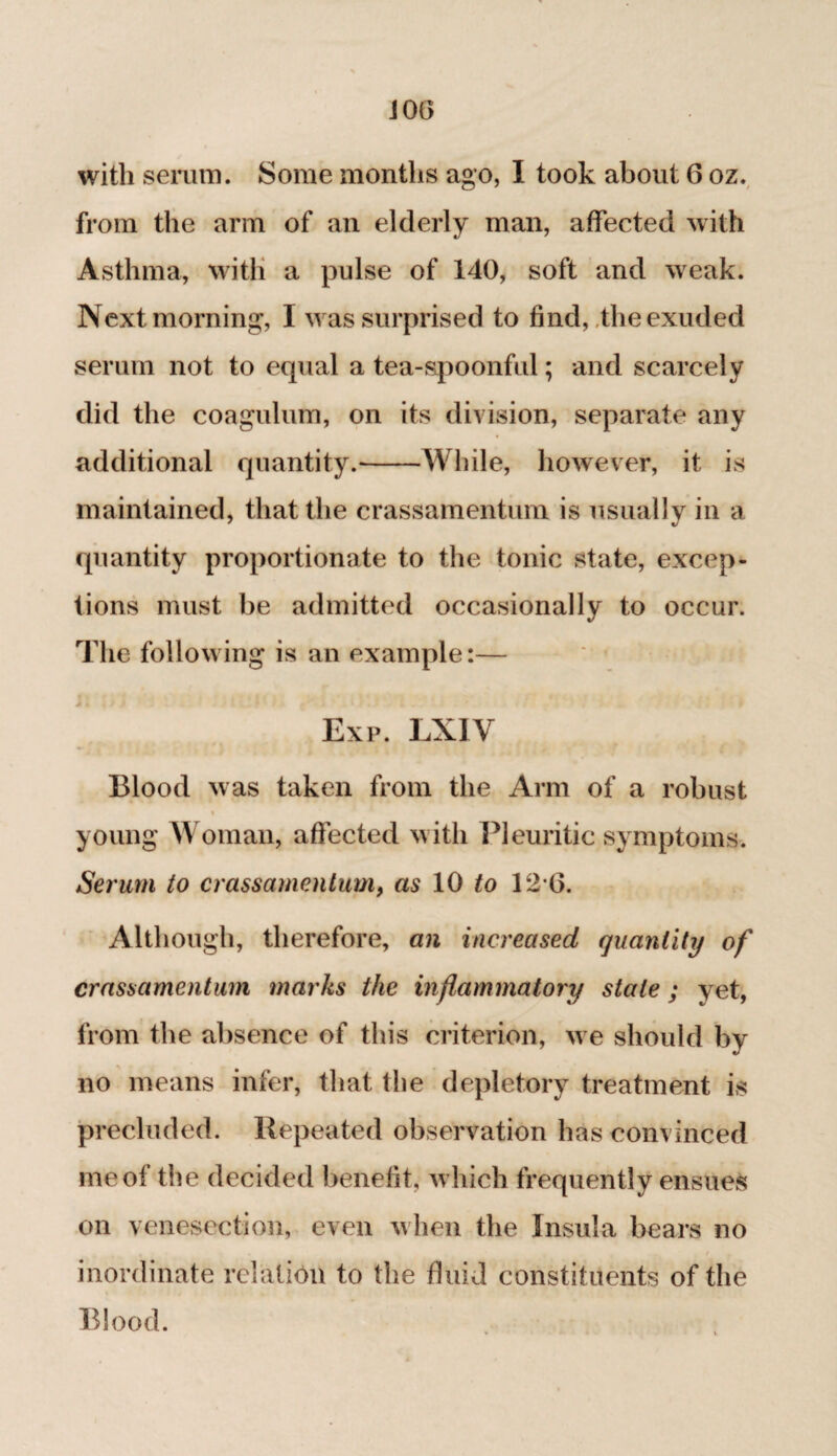 JOG with serum. Some months ago, I took about 6 oz. from the arm of an elderly man, affected with Asthma, with a pulse of 140, soft and weak. Next morning, I was surprised to find, the exuded serum not to equal a tea-spoonful; and scarcely did the coagulum, on its division, separate any additional quantity.-While, however, it is maintained, that the crassamentum is usually in a quantity proportionate to the tonic state, excep¬ tions must be admitted occasionally to occur. The following is an example:— Exp. LX1V Blood was taken from the Arm of a robust young Woman, affected with Pleuritic symptoms. Serum to crassamentum, as 10 to 12*6. Although, therefore, an increased quantity of crassamentum marks the inflammatory stale; yet, from the absence of this criterion, we should by no means infer, that the depletory treatment is precluded. Repeated observation has convinced me of the decided benefit, which frequently ensues on venesection, even when the Insula bears no inordinate relation to the fluid constituents of the Blood.