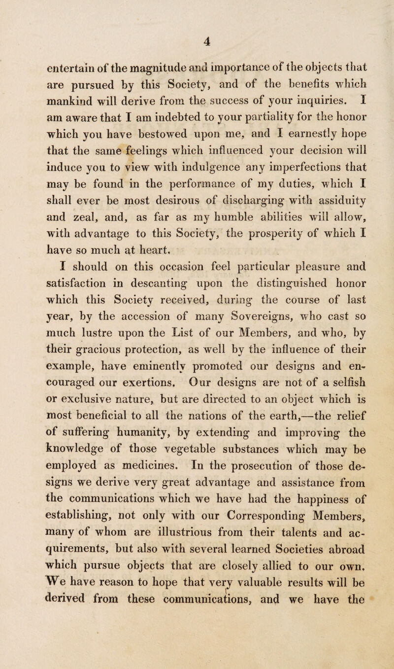 entertain of the magnitude and importance of the objects that are pursued by this Society, and of the benefits which mankind will derive from the success of your inquiries. I am aware that I am indebted to your partiality for the honor which you have bestowed upon me. and I earnestly hope that the same feelings which influenced your decision will induce you to view with indulgence any imperfections that may be found in the performance of my duties, which I shall ever be most desirous of discharging with assiduity and zeal, and, as far as my humble abilities will allow, with advantage to this Society, the prosperity of which I have so much at heart. I should on this occasion feel particular pleasure and satisfaction in descanting upon the distinguished honor which this Society received, during the course of last year, by the accession of many Sovereigns, who cast so much lustre upon the List of our Members, and who, by their gracious protection, as well by the influence of their example, have eminently promoted our designs and en¬ couraged our exertions. Our designs are not of a selfish or exclusive nature, but are directed to an object which is most beneficial to all the nations of the earth,—the relief of suffering humanity, by extending and improving the knowledge of those vegetable substances wThich may be employed as medicines. In the prosecution of those de¬ signs we derive very great advantage and assistance from the communications which we have had the happiness of establishing, not only with our Corresponding Members, many of whom are illustrious from their talents and ac¬ quirements, but also with several learned Societies abroad which pursue objects that are closely allied to our own, We have reason to hope that very valuable results will be derived from these communications, and we have the