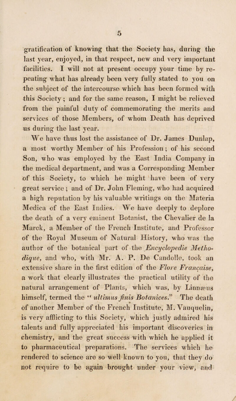 gratification of knowing that the Society has, during the last year, enjoyed, in that respect, new and very important facilities. I will not at present occupy your time by re¬ peating what has already been very fully stated to you on the subject of the intercourse which has been formed with this Society; and for the same reason, I might be relieved from the painful duty of commemorating the merits and services of those Members, of whom Death has deprived us during the last year. We have thus lost the assistance of Dr. James Dunlap, a most worthy Member of his Profession ; of his second Son, who was employed by the East India Company in the medical department, and was a Corresponding Member of this Society, to which he might have been of very great service; and of Dr. John Fleming, who had acquired a high reputation by his valuable writings on the Materia Medica of the East Indies. We have deeply to deplore the death of a very eminent Botanist, the Chevalier de la Marck, a Member of the French Institute, and Professor of the Royal Museum of Natural History, who was the author of the botanical part of the Encyclopedie MetJio- dique, and who, with Mr. A. P. De Candolle, took an extensive share in the first edition of the Flore Francaise. > ' a work that clearly illustrates the practical utility of the natural arrangement of Plants, which was, by Linnaeus himself, termed the “ ultimus finis Botanices.” The death of another Member of the French Institute, M. Vauquelin, is very afflicting to this Society, which justly admired his talents and fully appreciated his important discoveries in chemistry, and the great success with which he applied it to pharmaceutical preparations. The services which he rendered to science are so well known to you, that they do not require to be again brought under your view, and