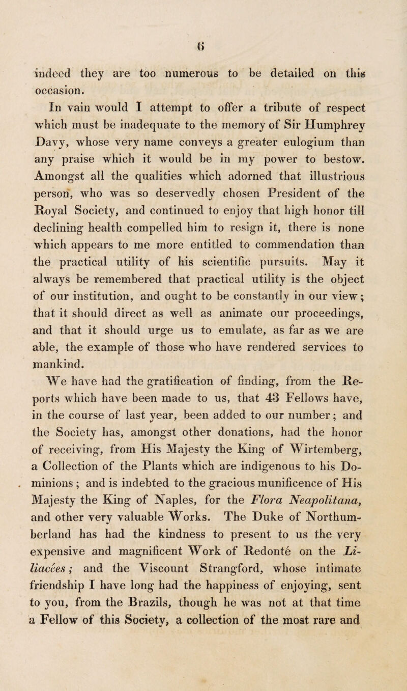 indeed they are too numerous to be detailed on this occasion. In vain would I attempt to offer a tribute of respect which must be inadequate to the memory of Sir Humphrey Davy, whose very name conveys a greater eulogium than any praise which it would be in my power to bestow. Amongst all the qualities which adorned that illustrious person, who was so deservedly chosen President of the Royal Society, and continued to enjoy that high honor till declining health compelled him to resign it, there is none which appears to me more entitled to commendation than the practical utility of his scientific pursuits. May it always be remembered that practical utility is the object of our institution, arid ought to be constantly in our view; that it should direct as well as animate our proceedings, and that it should urge us to emulate, as far as we are able, the example of those who have rendered services to mankind. We have had the gratification of finding, from the Re¬ ports which have been made to us, that 43 Fellows have, in the course of last year, been added to our number; and the Society has, amongst other donations, had the honor of receiving, from His Majesty the King of Wirtemberg, a Collection of the Plants which are indigenous to his Do- . minions ; and is indebted to the gracious munificence of His Majesty the King of Naples, for the Flora Neapolitana, and other very valuable Works. The Duke of Northum¬ berland has had the kindness to present to us the very expensive and magnificent Work of Redonte on the Lu liacees; and the Viscount Strangford, whose intimate friendship I have long had the happiness of enjoying, sent to you, from the Brazils, though he was not at that time a Fellow of this Society, a collection of the moat rare and