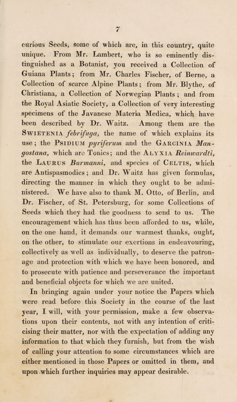 curious Seeds, some of which are, in this country, quite unique. From Mr. Lambert, who is so eminently dis¬ tinguished as a Botanist, you received a Collection of Guiana Plants; from Mr. Charles Fischer, of Berne, a Collection of scarce Alpine Plants; from Mr. Blythe, of Christiana, a Collection of Norwegian Plants ; and from the Royal Asiatic Society, a Collection of very interesting specimens of the Javanese Materia Medica, which have been described by Dr. Waitz. Among them are the Swietenia febrifuga, the name of which explains its use ; the Psidium pyriferum and the Garcinia Man- gostana, which are Tonics; and the Alyxia Reinwar dti, the Laurus Burmanni, and species of Celtis, which are Antispasmodics ; and Dr. Waitz has given formulas, directing the manner in which they ought to be admi¬ nistered. We have also to thank M. Otto, of Berlin, and Dr. Fischer, of St. Petersburg, for some Collections of Seeds which they had the goodness to send to us. The encouragement which has thus been afforded to us, while, on the one hand, it demands our warmest thanks, ought, on the other, to stimulate our exertions in endeavouring, collectively as well as individually, to deserve the patron¬ age and protection with which we have been honored, and to prosecute with patience and perseverance the important and beneficial objects for which we are united. In bringing again under your notice the Papers which were read before this Society in the course of the last year, I will, with your permission, make a few observa¬ tions upon their contents, not with any intention of criti¬ cising their matter, nor with the expectation of adding any information to that which they furnish, but from the wish of calling your attention to some circumstances which are either mentioned in those Papers or omitted in them, and upon which further inquiries may appear desirable.