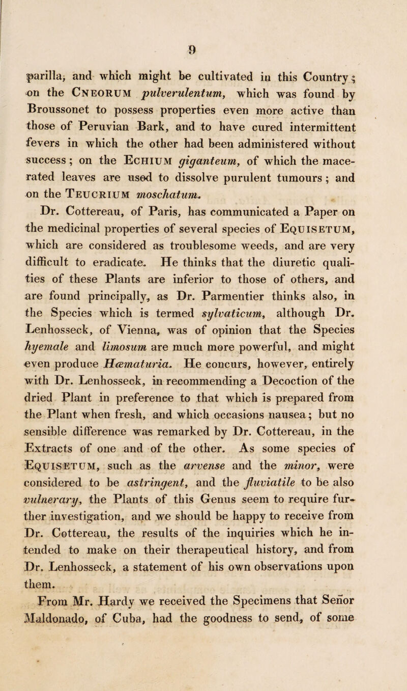 parilla, and which might be cultivated in this Country; on the Cneorum pulverulentum, which was found by Broussonet to possess properties even more active than those of Peruvian Bark, and to have cured intermittent fevers in which the other had been administered without success ; on the Echium giganteum, of which the mace¬ rated leaves are used to dissolve purulent tumours; and on the Teucrium moschatum. Dr. Cottereau, of Paris, has communicated a Paper on the medicinal properties of several species of Equisetum, which are considered as troublesome weeds, and are very difficult to eradicate. He thinks that the diuretic quali¬ ties of these Plants are inferior to those of others, and are found principally, as Dr. Parmentier thinks also, in the Species which is termed sylvaticum, although Dr. Lenhosseck, of Vienna, was of opinion that the Species hyemale and limosum are much more powerful, and might even produce Hcematuria. He concurs, however, entirely with Dr. Lenhosseck, in recommending a Decoction of the dried Plant in preference to that which is prepared from the Plant when fresh, and which occasions nausea ; but no sensible difference was remarked by Dr. Cottereau, in the Extracts of one and of the other. As some species of Equisetum, such as the arvense and the minor, were considered to be astringent, and the jluviatile to be also vulnerary, the Plants of this Genus seem to require fur~ ther investigation, and we should be happy to receive from Dr. Cottereau, the results of the inquiries which he in¬ tended to make on their therapeutical history, and from Dr. Lenhosseck, a statement of his own observations upon them. From Mr. Hardy we received the Specimens that Senor Maldonado, of Cuba, had the goodness to send., of some