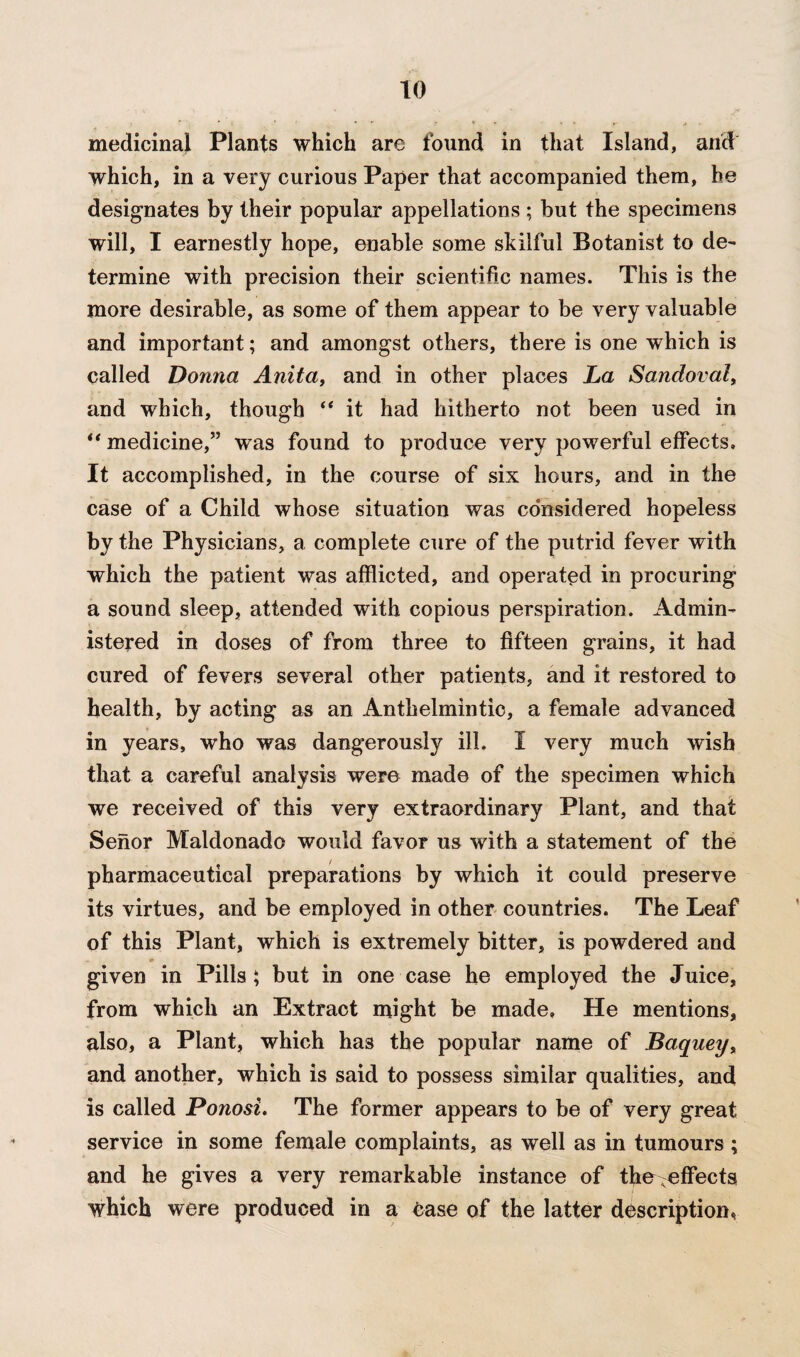 medicinal Plants which are found in that Island, and which, in a very curious Paper that accompanied them, he designates by their popular appellations ; but the specimens will, I earnestly hope, enable some skilful Botanist to de¬ termine with precision their scientific names. This is the more desirable, as some of them appear to be very valuable and important; and amongst others, there is one which is called Donna Anita, and in other places La Sandoval, and which, though “ it had hitherto not been used in “ medicine,” was found to produce very powerful effects. It accomplished, in the course of six hours, and in the case of a Child whose situation was considered hopeless by the Physicians, a complete cure of the putrid fever with which the patient was afflicted, and operated in procuring a sound sleep, attended with copious perspiration. Admin¬ istered in doses of from three to fifteen grains, it had cured of fevers several other patients, and it restored to health, by acting as an Anthelmintic, a female advanced in years, who was dangerously ill. I very much wish that a careful analysis were made of the specimen which we received of this very extraordinary Plant, and that Senor Maldonado would favor us with a statement of the pharmaceutical preparations by which it could preserve its virtues, and be employed in other countries. The Leaf of this Plant, which is extremely bitter, is powdered and given in Pills ; but in one case he employed the Juice, from which an Extract might be made. He mentions, also, a Plant, which has the popular name of Baquey, and another, which is said to possess similar qualities, and is called Ponosi. The former appears to be of very great service in some female complaints, as well as in tumours; and he gives a very remarkable instance of the-effects which were produced in a ease of the latter description,