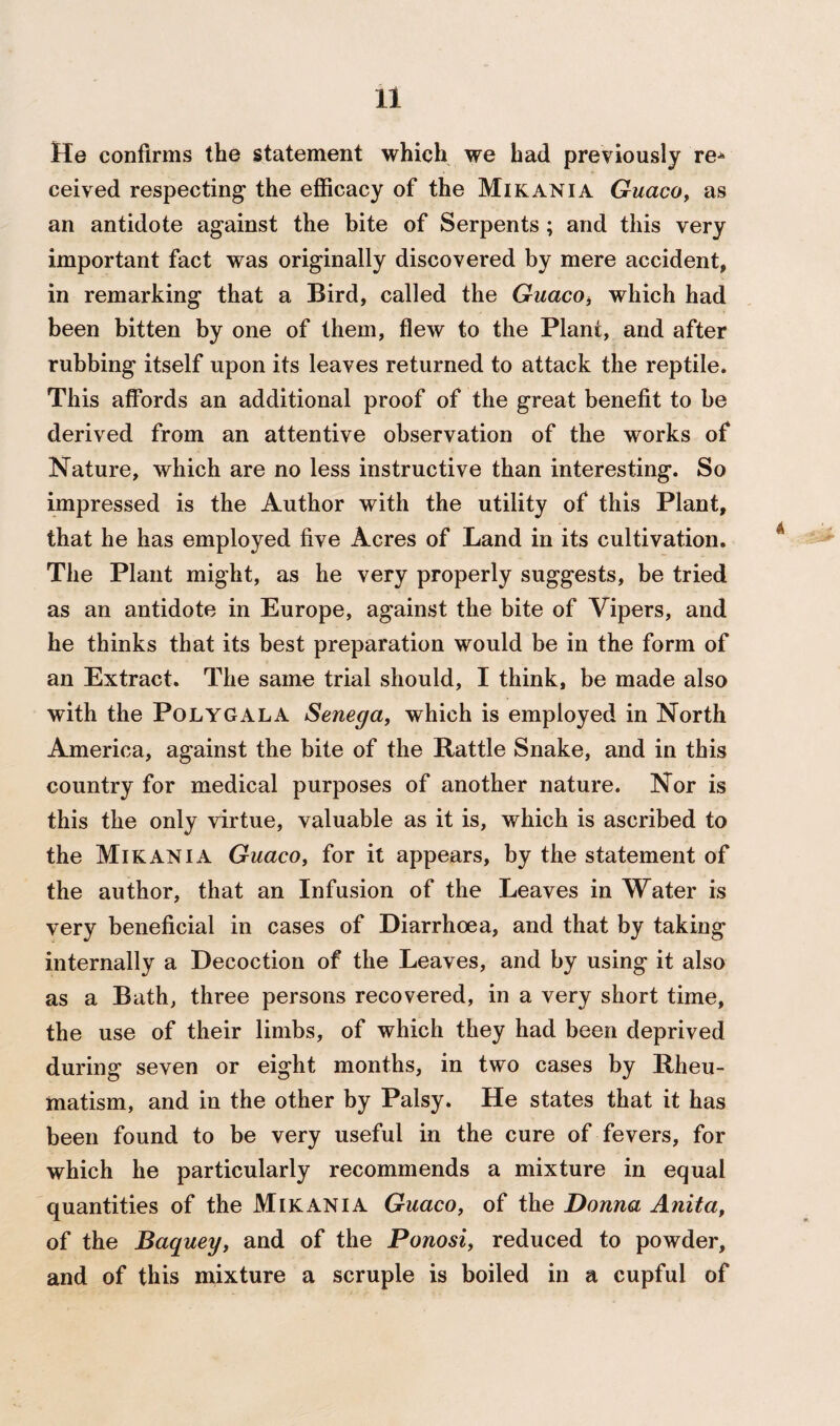 He confirms the statement which we had previously re* ceived respecting' the efficacy of the Mi kan I a Guaco, as an antidote against the bite of Serpents ; and this very important fact was originally discovered by mere accident, in remarking that a Bird, called the Guaco, which had been bitten by one of them, flew to the Plant, and after rubbing itself upon its leaves returned to attack the reptile. This affords an additional proof of the great benefit to be derived from an attentive observation of the works of Nature, which are no less instructive than interesting. So impressed is the Author with the utility of this Plant, that he has employed five Acres of Land in its cultivation. The Plant might, as he very properly suggests, be tried as an antidote in Europe, against the bite of Vipers, and he thinks that its best preparation would be in the form of an Extract. The same trial should, I think, be made also with the Polygala Senega, which is employed in North America, against the bite of the Rattle Snake, and in this country for medical purposes of another nature. Nor is this the only virtue, valuable as it is, which is ascribed to the Mikania Guaco, for it appears, by the statement of the author, that an Infusion of the Leaves in Water is very beneficial in cases of Diarrhoea, and that by taking internally a Decoction of the Leaves, and by using it also as a Bath, three persons recovered, in a very short time, the use of their limbs, of which they had been deprived during seven or eight months, in two cases by Rheu¬ matism, and in the other by Palsy. He states that it has been found to be very useful in the cure of fevers, for which he particularly recommends a mixture in equal quantities of the Mikania Guaco, of the Donna Anita, of the Baquey, and of the Ponosi, reduced to powder, and of this mixture a scruple is boiled in a cupful of