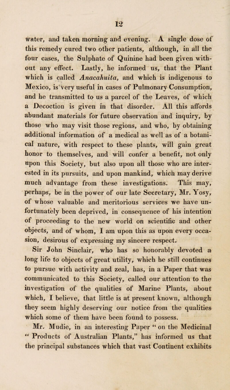 Water, and taken morning and evening. A single dose of this remedy cured two other patients, although, in all the four cases, the Sulphate of Quinine had been given with¬ out any effect. Lastly, he informed us, that the Plant which is called Anacahuita, and which is indigenous to Mexico, is very useful in cases of Pulmonary Consumption, and he transmitted to us a parcel of the Leaves, of which a Decoction is given in that disorder. All this affords abundant materials for future observation and inquiry, by those who may visit those regions, and who, by obtaining additional information of a medical as well as of a botani¬ cal nature, with respect to these plants, will gain great honor to themselves, and will confer a benefit, not only upon this Society, but also upon all those who are inter¬ ested in its pursuits, and upon mankind, which may derive much advantage from these investigations. This may, perhaps, be in the power of our late Secretary, Mr. Yosy, of whose valuable and meritorious services we have un¬ fortunately been deprived, in consequence of his intention of proceeding to the new world on scientific and other objects, and of whom, I am upon this as upon every occa¬ sion, desirous of expressing my sincere respect. Sir John Sinclair, who has so honorably devoted a long life to objects of great utility, which he still continues to pursue with activity and zeal, has, in a Paper that was communicated to this Society, called our attention to the investigation of the qualities of Marine Plants, about which, I believe, that little is at present known, although they seem highly deserving our notice from the qualities which some of them have been found to possess. Mr. Mudie, in an interesting Paper “ on the Medicinal “ Products of Australian Plants,” has informed us that the principal substances which that vast Continent exhibits