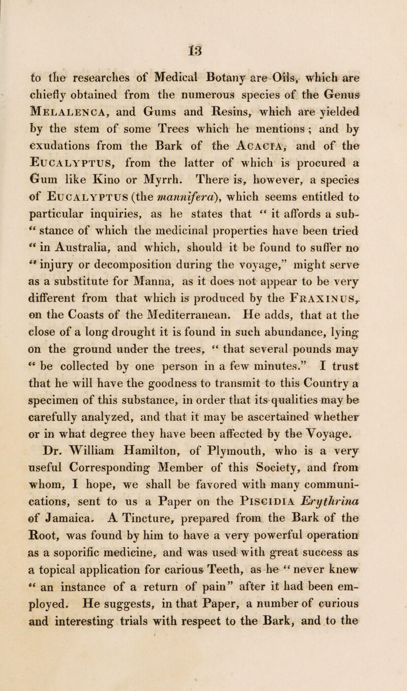 is to the researches of Medical Botany are Oils, which are chiefly obtained from the numerous species of the Genus Melalenca, and Gums and Resins, which are yielded by the stem of some Trees which he mentions ; and by exudations from the Bark of the Acacia, and of the Eucalyptus, from the latter of which is procured a Gum like Kino or Myrrh. There is, however, a species of Eucalyptus (the manntferd), which seems entitled to particular inquiries, as he states that “ it affords a sub- “ stance of which the medicinal properties have been tried s< in Australia, and which, should it be found to suffer no “ injury or decomposition during the voyage,” might serve as a substitute for Manna, as it does not appear to be very different from that which is produced by the Fraxinus, on the Coasts of the Mediterranean. He adds, that at the elose of a long drought it is found in such abundance, lying on the ground under the trees, “ that several pounds may “ be collected by one person in a few minutes.” I trust that he will have the goodness to transmit to this Country a specimen of this substance, in order that its qualities may be carefully analyzed, and that it may be ascertained whether or in what, degree they have been affected by the Voyage. Dr. William Hamilton, of Plymouth, who is a very useful Corresponding Member of this Society, and from whom, I hope, we shall be favored with many communi¬ cations, sent to us a Paper on the Piscidia Erythrina of Jamaica, A Tincture, prepared from the Bark of the Root, was found by him to have a very powerful operation as a soporific medicine, and was used with great success as a topical application for carious Teeth, as he “ never knew ** an instance of a return of pain” after it had been em¬ ployed. He suggests, in that Paper, a number of curious and interesting trials with respect to the Bark, and to the