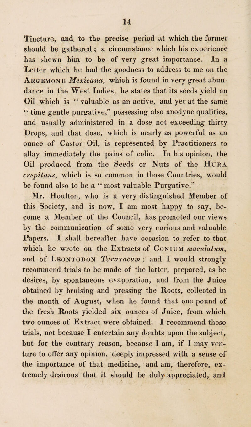 Tincture, and to the precise period at which the former should be gathered ; a circumstance which his experience has shewn him to be of very great importance. In a Letter which he had the goodness to address to me on the Argemone Mexicana, which is found in very great abun¬ dance in the West Indies, he states that its seeds yield an Oil which is “ valuable as an active, and yet at the same “ time gentle purgative,” possessing also anodyne qualities, and usually administered in a dose not exceeding thirty Drops, and that dose, which is nearly as powerful as an ounce of Castor Oil, is represented by Practitioners to allay immediately the pains of colic. In his opinion, the Oil produced from the Seeds or Nuts of the Hura crepitans, which is so common in those Countries, would be found also to be a “ most valuable Purgative.” Mr. Houlton, who is a very distinguished Member of this Society, and is now, I am most happy to say, be¬ come a Member of the Council, has promoted our views by the communication of some very curious and valuable Papers. I shall hereafter have occasion to refer to that which he wrote on the Extracts of Conium maculatum, and of Leontodon Taraxacum ; and I would strongly recommend trials to be made of the latter, prepared, as he desires, by spontaneous evaporation, and from the Juice obtained by bruising and pressing the Roots, collected in the month of August, when he found that one pound of the fresh Roots yielded six ounces of Juice, from which two ounces of Extract were obtained. 1 recommend these trials, not because I entertain any doubts upon the subject, but for the contrary reason, because I am, if I may ven¬ ture to offer any opinion, deeply impressed with a sense of the importance of that medicine, and am, therefore, ex¬ tremely desirous that it should be duly appreciated, and