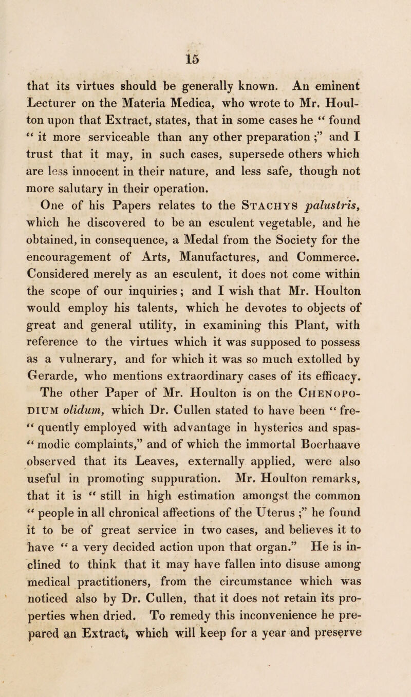 that its virtues should be generally known. An eminent Lecturer on the Materia Medica, who wrote to Mr, Houl- ton upon that Extract, states, that in some cases he “ found “ it more serviceable than any other preparation and I trust that it may, in such cases, supersede others which are less innocent in their nature, and less safe, though not more salutary in their operation. One of his Papers relates to the Stachys palustris, which he discovered to be an esculent vegetable, and he obtained, in consequence, a Medal from the Society for the encouragement of Arts, Manufactures, and Commerce. Considered merely as an esculent, it does not come within the scope of our inquiries; and I wish that Mr. Houlton would employ his talents, which he devotes to objects of great and general utility, in examining this Plant, with reference to the virtues which it was supposed to possess as a vulnerary, and for which it was so much extolled by Gerarde, who mentions extraordinary cases of its efficacy. The other Paper of Mr. Houlton is on the ChenoPO¬ DIUM olidum, which Dr. Cullen stated to have been “ fre- “ quently employed with advantage in hysterics and spas- “ modic complaints,” and of which the immortal Boerhaave observed that its Leaves, externally applied, were also useful in promoting suppuration. Mr. Houlton remarks, that it is “ still in high estimation amongst the common “ people in all chronical affections of the Uterus he found it to be of great service in two cases, and believes it to have “ a very decided action upon that organ.” He is in¬ clined to think that it may have fallen into disuse among medical practitioners, from the circumstance which was noticed also by Dr. Cullen, that it does not retain its pro¬ perties when dried. To remedy this inconvenience he pre¬ pared m Extract, which will keep for a year and preserve