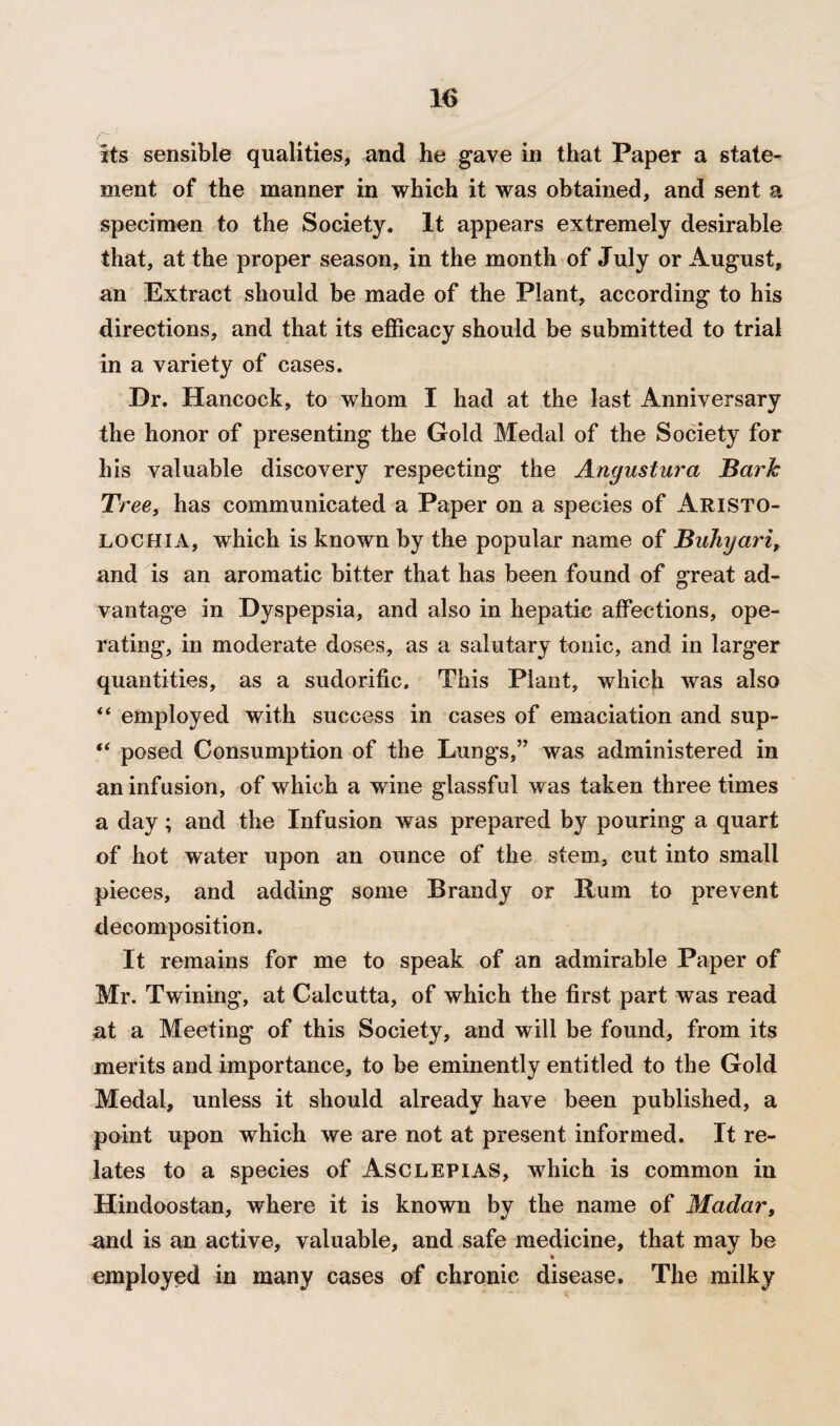 its sensible qualities, and he gave in that Paper a state¬ ment of the manner in which it was obtained, and sent a specimen to the Society. It appears extremely desirable that, at the proper season, in the month of July or August, an Extract should be made of the Plant, according to his directions, and that its efficacy should be submitted to trial in a variety of cases. Dr. Hancock, to whom I had at the last Anniversary the honor of presenting the Gold Medal of the Society for his valuable discovery respecting the Anyustura Bark Tree, has communicated a Paper on a species of Aristo- lochia, which is known by the popular name of Buhyari, and is an aromatic bitter that has been found of great ad¬ vantage in Dyspepsia, and also in hepatic affections, ope¬ rating, in moderate doses, as a salutary tonic, and in larger quantities, as a sudorific. This Plant, which was also “ employed with success in cases of emaciation and sup- “ posed Consumption of the Lungs,” was administered in an infusion, of which a wine glassful was taken three times a day; and the Infusion was prepared by pouring a quart of hot water upon an ounce of the stem, cut into small pieces, and adding some Brandy or Rum to prevent decomposition. It remains for me to speak of an admirable Paper of Mr. Twining, at Calcutta, of which the first part was read at a Meeting of this Society, and will be found, from its merits and importance, to be eminently entitled to the Gold Medal, unless it should already have been published, a point upon which we are not at present informed. It re¬ lates to a species of Asclepias, which is common in Hindoostan, where it is known by the name of Madar, and is an active, valuable, and safe medicine, that may be employed in many cases of chronic disease. The milky