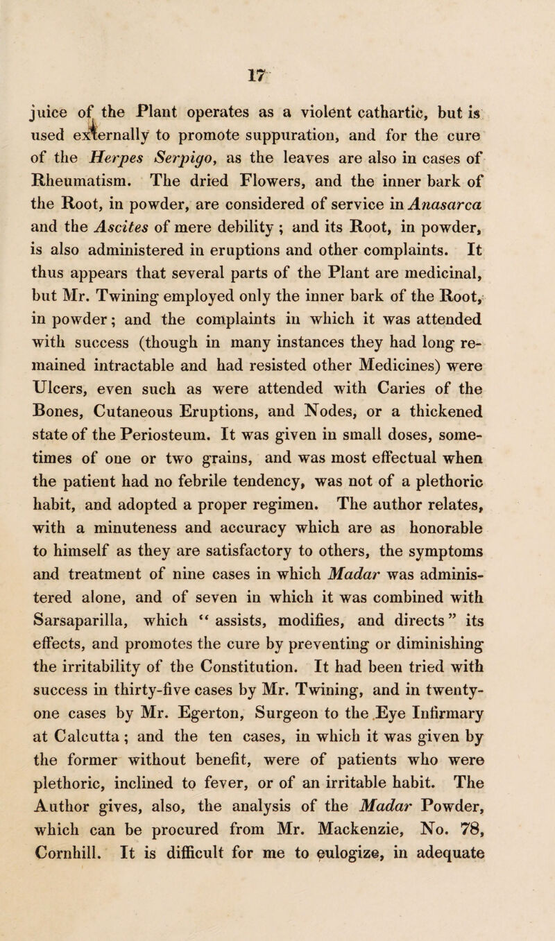 juice of the Plant operates as a violent cathartic, but is used externally to promote suppuration, and for the cure of the Herpes Serpigo, as the leaves are also in cases of Rheumatism. The dried Flowers, and the inner bark of the Root, in powder, are considered of service in Anasarca and the Ascites of mere debility ; and its Root, in powder, is also administered in eruptions and other complaints. It thus appears that several parts of the Plant are medicinal, but Mr. Twining employed only the inner bark of the Root, in powder; and the complaints in which it was attended with success (though in many instances they had long re¬ mained intractable and had resisted other Medicines) were Ulcers, even such as were attended with Caries of the Bones, Cutaneous Eruptions, and Nodes, or a thickened state of the Periosteum. It was given in small doses, some¬ times of one or two grains, and was most effectual when the patient had no febrile tendency, was not of a plethoric habit, and adopted a proper regimen. The author relates, with a minuteness and accuracy which are as honorable to himself as they are satisfactory to others, the symptoms and treatment of nine cases in which Madar was adminis¬ tered alone, and of seven in which it was combined with Sarsaparilla, which “ assists, modifies, and directs ” its effects, and promotes the cure by preventing or diminishing the irritability of the Constitution. It had been tried with success in thirty-five cases by Mr. Twining, and in twenty- one cases by Mr. Egerton, Surgeon to the Eye Infirmary at Calcutta ; and the ten cases, in which it was given by the former without benefit, were of patients who were plethoric, inclined to fever, or of an irritable habit. The Author gives, also, the analysis of the Madar Powder, which can be procured from Mr. Mackenzie, No. 78, Cornhill. It is difficult for me to eulogize, in adequate