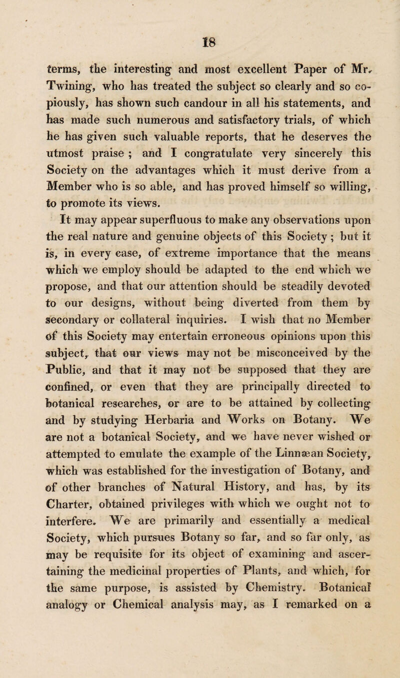 terms, the interesting and most excellent Paper of Mr* Twining, who has treated the subject so clearly and so co¬ piously, has shown such candour in all his statements, and has made such numerous and satisfactory trials, of which he has given such valuable reports, that he deserves the utmost praise ; and I congratulate very sincerely this Society on the advantages which it must derive from a Member who is so able, and has proved himself so willing, to promote its views. It may appear superfluous to make any observations upon the real nature and genuine objects of this Society ; but it is, in every ease, of extreme importance that the means which we employ should be adapted to the end which we propose, and that our attention should be steadily devoted to our designs, without being diverted from them by secondary or collateral inquiries. I wish that no Member of this Society may entertain erroneous opinions upon this subject, that our views may not be misconceived by the Public, and that it may not be supposed that they are confined, or even that they are principally directed to botanical researches, or are to be attained by collecting and by studying Herbaria and Works on Botany. We are not a botanical Society, and we have never wished or attempted to emulate the example of the Linnaean Society, which was established for the investigation of Botany, and of other branches of Natural History, and has, by its Charter, obtained privileges with which we ought not to interfere* We are primarily and essentially a medical Society, which pursues Botany so far, and so far only, as may be requisite for its object of examining and ascer¬ taining the medicinal properties of Plants, and which, for the same purpose, is assisted by Chemistry. Botanical analogy or Chemical analysis may, as I remarked on a