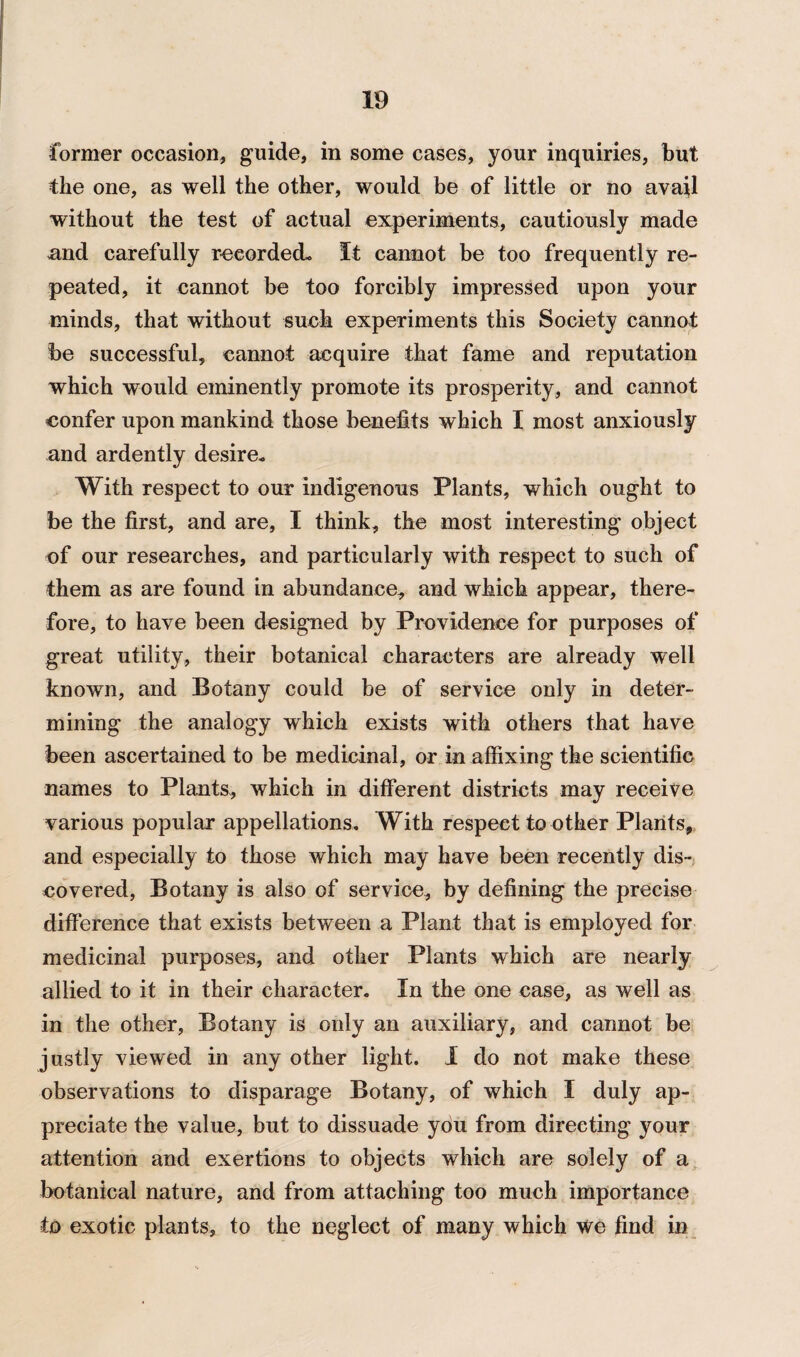 former occasion, guide, in some cases, your inquiries, but the one, as well the other, would be of little or no avail without the test of actual experiments, cautiously made mid carefully recorded- It cannot be too frequently re¬ peated, it cannot be too forcibly impressed upon your minds, that without such experiments this Society cannot be successful, cannot acquire that fame and reputation which would eminently promote its prosperity, and cannot confer upon mankind those benefits which I most anxiously and ardently desire. With respect to our indigenous Plants, which ought to be the first, and are, I think, the most interesting object of our researches, and particularly with respect to such of them as are found in abundance, and which appear, there¬ fore, to have been designed by Providence for purposes of great utility, their botanical characters are already well known, and Botany could be of service only in deter¬ mining the analogy which exists with others that have been ascertained to be medicinal, or in affixing the scientific names to Plants, which in different districts may receive various popular appellations. With respect to other Plants, and especially to those which may have been recently dis¬ covered, Botany is also of service, by defining the precise difference that exists between a Plant that is employed for medicinal purposes, and other Plants which are nearly allied to it in their character. In the one case, as well as in the other, Botany is only an auxiliary, and cannot be justly viewed in any other light. I do not make these observations to disparage Botany, of which I duly ap¬ preciate the value, but to dissuade you from directing your attention and exertions to objects which are solely of a botanical nature, and from attaching too much importance to exotic plants, to the neglect of many which we find in