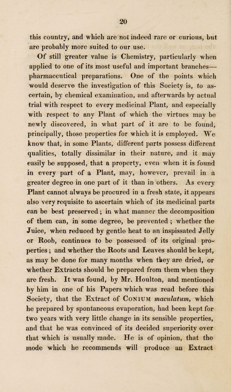 this country, and which are not indeed rare or curious, but are probably more suited to our use. Of still greater value is Chemistry, particularly when applied to one of its most useful and important branches— pharmaceutical preparations. One of the points which would deserve the investigation of this Society is, to as¬ certain, by chemical examination, and afterwards by actual trial with respect to every medicinal Plant, and especially with respect to any Plant of which the virtues may be newly discovered, in what part of it are to be found, principally, those properties for which it is employed. We know that, in some Plants, different parts possess different qualities, totally dissimilar in their nature, and it may easily be supposed, that a property, even when it is found in every part of a Plant, may, however, prevail in a greater degree in one part of it than in others. As every Plant cannot always be procured in a fresh state, it appears also very requisite to ascertain which of its medicinal parts can be best preserved; in what manner the decomposition of them can, in some degree, be prevented ; whether the Juice, when reduced by gentle heat to an inspissated Jelly or Roob, continues to be possessed of its original pro¬ perties ; and whether the Roots and Leaves should be kept, as may be done for many months when they are dried, or whether Extracts should be prepared from them when they are fresh. It was found, by Mr. Houlton, and mentioned by him in one of his Papers which was read before this Society, that the Extract of Conium maculatum, which he prepared by spontaneous evaporation, had been kept for two years with very little change in its sensible properties, and that he was convinced of its decided superiority over that which is usually made. He is of opinion, that the mode which he recommends will produce an Extract