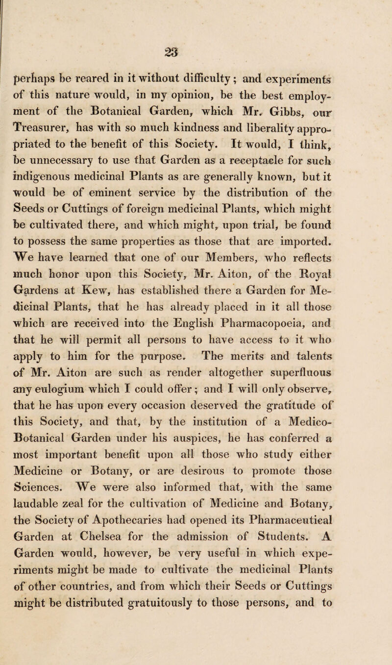 perhaps be reared in it without difficulty; and experiments of this nature would, in my opinion, be the best employ¬ ment of the Botanical Garden, which Mr. Gibbs, our Treasurer, has with so much kindness and liberality appro¬ priated to the benefit of this Society. It would, I think, be unnecessary to use that Garden as a receptacle for such indigenous medicinal Plants as are generally known, but it Would be of eminent service by the distribution of the Seeds or Cuttings of foreign medicinal Plants, which might be cultivated there, and which might, upon trial, be found to possess the same properties as those that are imported. We have learned that one of our Members, who reflects much honor upon this Society, Mr. Aiton, of the Boyal Gardens at Kew, has established there a Garden for Me¬ dicinal Plants, that he has already placed in it all those which are received into the English Pharmacopoeia, and that he will permit all persons to have access to it who apply to him for the purpose. The merits and talents of Mr. Aiton are such as render altogether superfluous any eulogium which I could offer; and I will only observe, that he has upon every occasion deserved the gratitude of this Society, and that, by the institution of a Medico- Botanical Garden under his auspices, he has conferred a most important benefit upon all those who study either Medicine or Botany, or are desirous to promote those Sciences. We were also informed that, with the same laudable zeal for the cultivation of Medicine and Botany, the Society of Apothecaries had opened its Pharmaceutical Garden at Chelsea for the admission of Students. A Garden would, however, be very useful in which expe¬ riments might be made to cultivate the medicinal Plants of other countries, and from which their Seeds or Cuttings might be distributed gratuitously to those persons, and to