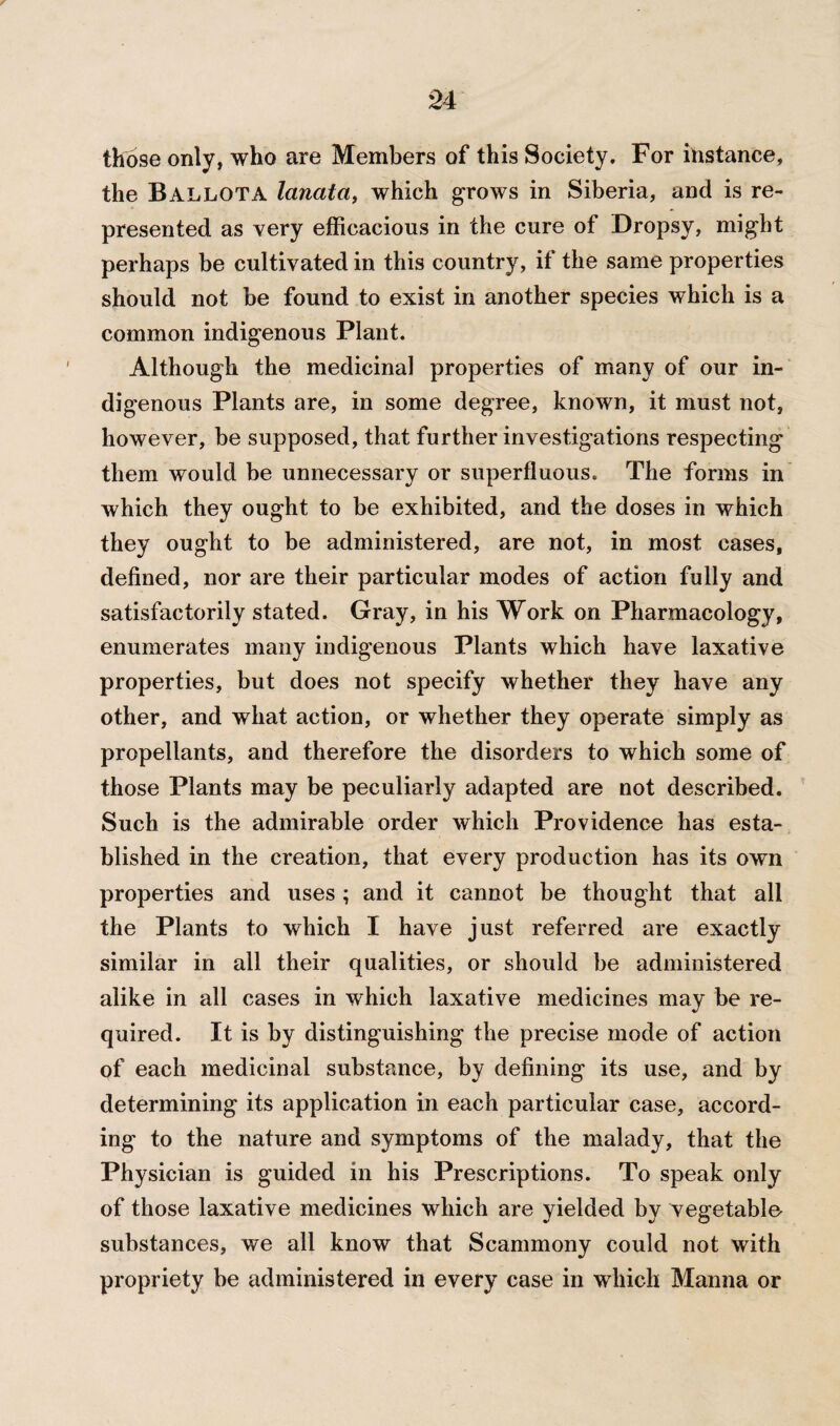 those only, who are Members of this Society. For instance, the Ballota lanata, which grows in Siberia, and is re¬ presented as very efficacious in the cure of Dropsy, might perhaps be cultivated in this country, if the same properties should not be found to exist in another species which is a common indigenous Plant. Although the medicinal properties of many of our in¬ digenous Plants are, in some degree, known, it must not, however, be supposed, that further investigations respecting them would be unnecessary or superfluous. The forms in which they ought to be exhibited, and the doses in which they ought to be administered, are not, in most cases, defined, nor are their particular modes of action fully and satisfactorily stated. Gray, in his Work on Pharmacology, enumerates many indigenous Plants which have laxative properties, but does not specify whether they have any other, and what action, or whether they operate simply as propellants, and therefore the disorders to which some of those Plants may be peculiarly adapted are not described. Such is the admirable order which Providence has esta¬ blished in the creation, that every production has its own properties and uses ; and it cannot be thought that all the Plants to which I have just referred are exactly similar in all their qualities, or should be administered alike in all cases in which laxative medicines may be re¬ quired. It is by distinguishing the precise mode of action of each medicinal substance, by defining its use, and by determining its application in each particular case, accord¬ ing' to the nature and symptoms of the malady, that the Physician is guided in his Prescriptions. To speak only of those laxative medicines which are yielded by vegetable substances, we all know that Scammony could not with propriety be administered in every case in which Manna or