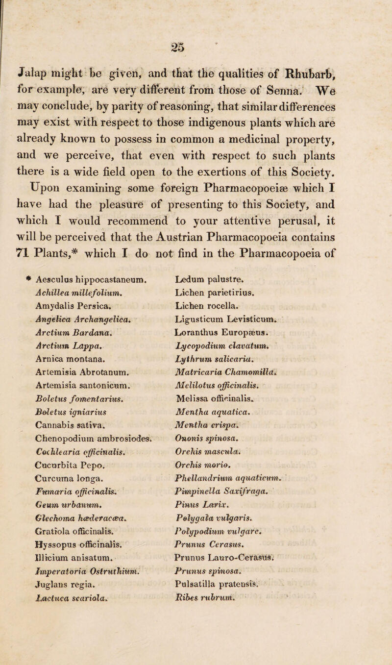 Jalap might be given, and that the qualities of Rhubarb, for example, are very different from those of Senna. We may conclude, by parity of reasoning, that similar differences may exist with respect to those indigenous plants which are already known to possess in common a medicinal property, and we perceive, that even with respect to such plants there is a wide field open to the exertions of this Society. Upon examining some foreign Pharmacopoeia which I have had the pleasure of presenting to this Society, and which I would recommend to your attentive perusal, it will be perceived that the Austrian Pharmacopoeia contains 71 Plants,* which I do not find in the Pharmacopoeia of Aesculus hippocastaneum. Ledum palustre. Achillea millefolium. Lichen parietirius. Amydalis Persica. Lichen rocella. Angelica Archangelica. Ligusticum Levisticum. Arctium Bardana. Loranthus Europeeus. Arctium Lappa. Lycopodium clavatum. Arnica montana. Lythrum salicaria. Artemisia Abrotanum. Matricaria Chamomilla. Artemisia santonicum. Melilotus officinalis. Boletus fomentarrus. Melissa officinalis. Boletus igniarius Mentha aquatica. Cannabis sativa. Mentha erispa. Chenopodium ambrosiodes. Ononis spinosa. C&chlearia officinalis. Orchis mascula. Cocorbita Pepo. Orchis morio. Curcuma longa. Ph ell an drium a q uaticum. Fumaria officinalis. Pimpinella Saxifraga. Geum urbanmn. Pinus Lariv. Glechoma heederaecea. Poly gal a vulgaris. Gratiola officinalis. Polypodium vulgare. Hyssopus officinalis. Prunus Cerasus. Illicium anisatum. Primus Lauro-Cerasus. Jmperatoria Ostrnthmm. Prunus spinosa. Juglans regia. Pulsatilla pratensis. Lactuca scariola» Ribes rubrum.