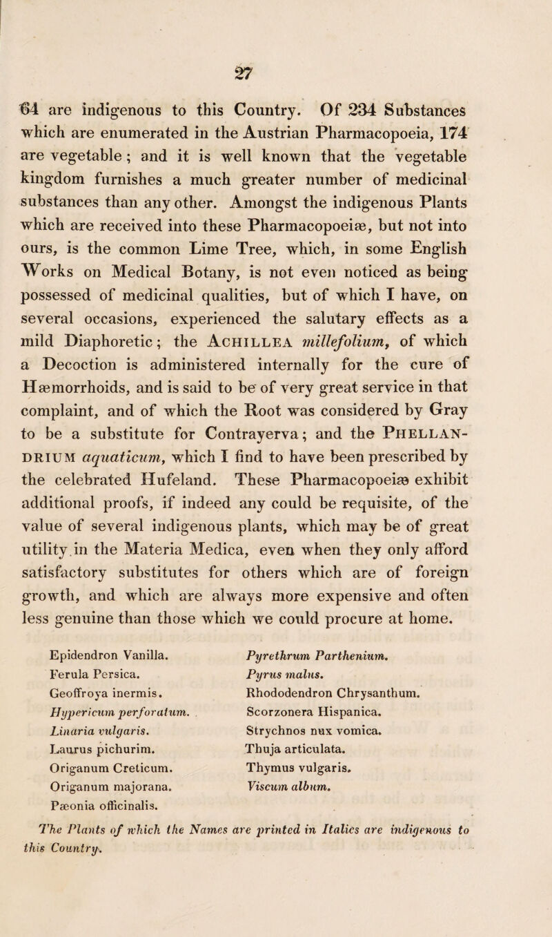64 are indigenous to this Country. Of 234 Substances which are enumerated in the Austrian Pharmacopoeia, 174 are vegetable ; and it is well known that the vegetable kingdom furnishes a much greater number of medicinal substances than any other. Amongst the indigenous Plants which are received into these Pharmacopoeia, but not into ours, is the common Lime Tree, which, in some English Works on Medical Botany, is not even noticed as being possessed of medicinal qualities, but of which I have, on several occasions, experienced the salutary effects as a mild Diaphoretic; the Achillea millefolium, of which a Decoction is administered internally for the cure of H aemorrhoids, and is said to be of very great service in that complaint, and of which the Root was considered by Gray to be a substitute for Contrayerva; and the Phellan- drium aquaticum, which I find to have been prescribed by the celebrated Hufeland. These Pharmacopoeias exhibit additional proofs, if indeed any could be requisite, of the value of several indigenous plants, which may be of great utility.in the Materia Medica, even when they only afford satisfactory substitutes for others which are of foreign growth, and which are always more expensive and often less genuine than those which we could procure at home. Epidendron Vanilla. Ferula Persica. Geoffroya inermis. Hypericum perforatum. Linaria vulgaris. Laurus pichurim. Origanum Creticum. Origanum majorana. Peeonia officinalis. The Plants of which the Names this Country. Pyrethrum Parthenium. Pyrus mains. Rhododendron Chrysanthum. Scorzonera Hispanica. Strychnos nux vomica. Thuja articulata. Thymus vulgaris. Viscum album. re printed in Italics are indigenous to