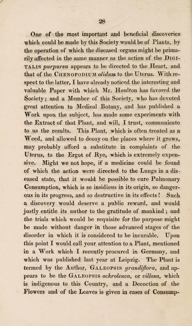 One of the most important and beneficial discoveries which could be made by this Society would be of Plants, by the operation of which the diseased organs might be prima¬ rily affected in the same manner as the action of the Digi¬ talis purpurea appears to be directed to the Heart, and that of the Chenopodium olidum to the Uterus. With re¬ spect to the latter, I have already noticed the interesting and valuable Paper with which Mr. Houlton has favored the Society; and a Member of this Society, who has devoted great attention to Medical Botany, and has published a Work upon the subject, has made some experiments with the Extract of that Plant, and will, I trust, communicate to us the results. This Plant, which is often treated as a Weed, and allowed to decay on the places where it grows, may probably afford a substitute in complaints of the Uterus, to the Ergot of Bye, which is extremely expen¬ sive. Might we not hope, if a medicine could be found of which the action were directed to the Lungs in a dis¬ eased state, that it would be possible to cure Pulmonary Consumption, which is so insidious in its origin, so danger¬ ous in its progress, and so destructive in its effects ? Such a discovery would deserve a public reward, and would justly entitle its author to the gratitude of mankind; and the trials which would be requisite for the purpose might be made without danger in those advanced stages of the disorder in which it is considered to be incurable. Upon this point I would call your attention to a Plant, mentioned in a Work which I recently procured in Germany, and which was published last year at Leipzig. The Plant is termed by the Author, GaleoPS IS grandijlora, and ap¬ pears to be the Galeopsis ochroleuca, or villosa, which is indigenous to this Country, and a Decoction of the Flowers and of the Leaves is given in cases of Consump-