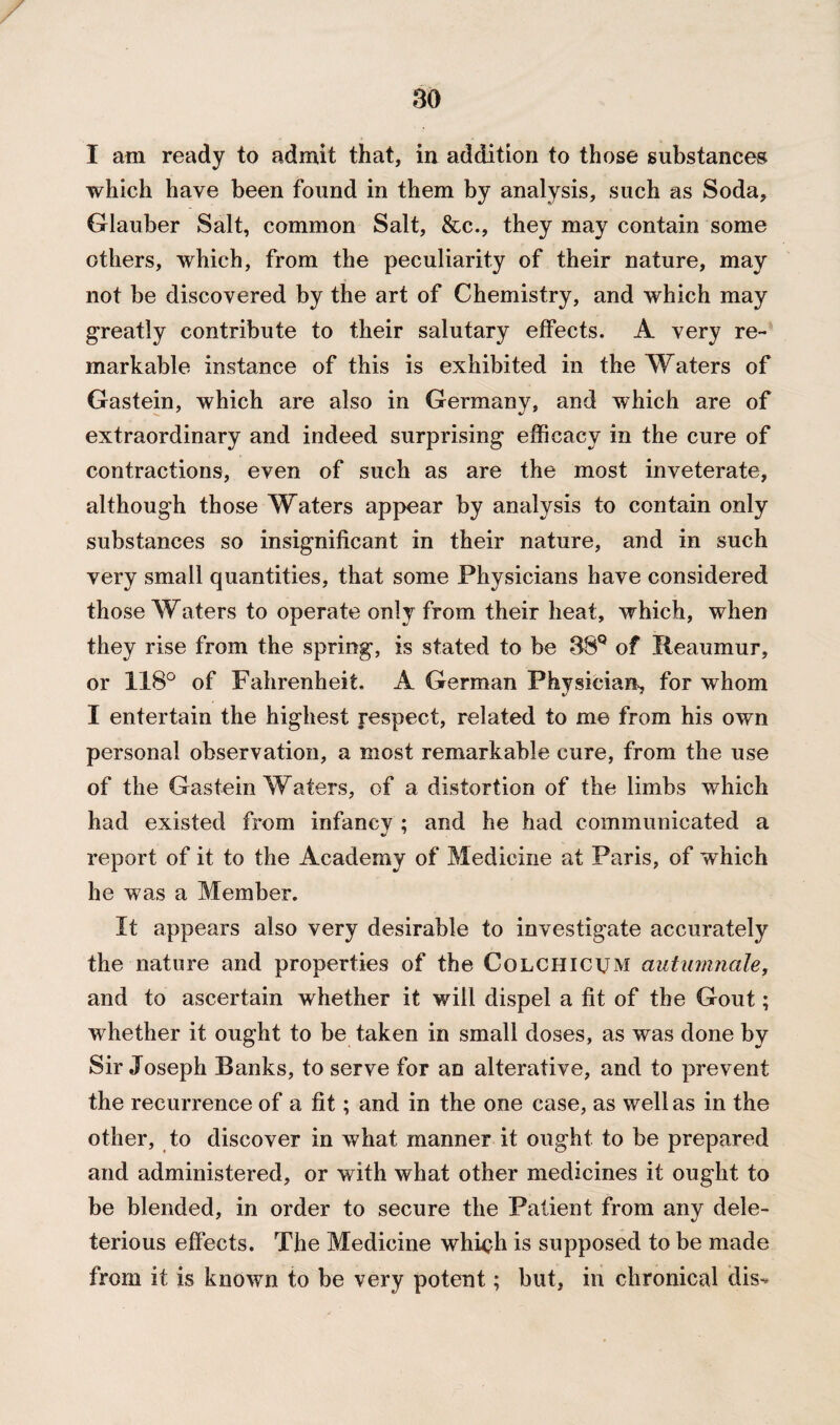 I am ready to admit that, in addition to those substances which have been found in them by analysis, such as Soda, Glauber Salt, common Salt, &c., they may contain some others, which, from the peculiarity of their nature, may not be discovered by the art of Chemistry, and which may greatly contribute to their salutary effects. A very re¬ markable instance of this is exhibited in the Waters of Gastein, which are also in Germany, and which are of extraordinary and indeed surprising efficacy in the cure of contractions, even of such as are the most inveterate, although those Waters appear by analysis to contain only substances so insignificant in their nature, and in such very small quantities, that some Physicians have considered those Waters to operate only from their heat, which, when they rise from the spring, is stated to be 38Q of Reaumur, or 118° of Fahrenheit. A German Physician, for whom I entertain the highest respect, related to me from his own personal observation, a most remarkable cure, from the use of the Gastein Waters, of a distortion of the limbs which had existed from infancy ; and he had communicated a report of it to the Academy of Medicine at Paris, of which he was a Member. It appears also very desirable to investigate accurately the nature and properties of the Colchicum autumnale, and to ascertain whether it will dispel a fit of the Gout; whether it ought to be taken in small doses, as was done by Sir Joseph Banks, to serve for an alterative, and to prevent the recurrence of a fit; and in the one case, as well as in the other, to discover in what manner it ought to be prepared and administered, or with what other medicines it ought to be blended, in order to secure the Patient from any dele¬ terious effects. The Medicine which is supposed to be made from it is known to be very potent; but, in chronical dis-*