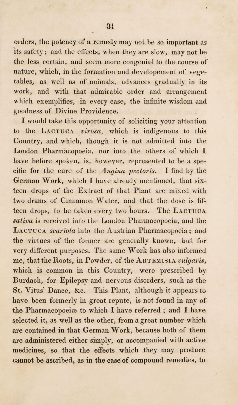 orders, the potency of a remedy may not be so important as its safety; and the effects, when they are slow, may not be the less certain, and seem more congenial to the course of nature, which, in the formation and developement of vege¬ tables, as well as of animals, advances gradually in its work, and with that admirable order and arrangement which exemplifies, in every case, the infinite wisdom and goodness of Divine Providence. I would take this opportunity of soliciting your attention to the Lactuca virosa, which is indigenous to this Country, and which, though it is not admitted into the London Pharmacopoeia, nor into the others of which I have before spoken, is, however, represented to be a spe¬ cific for the cure of the Angina j)ectoris. I find by the German Work, which I have already mentioned, that six¬ teen drops of the Extract of that Plant are mixed with two drams of Cinnamon Water, and that the dose is fif- ♦ teen drops, to be taken every two hours. The Lactuca sativa is received into the London Pharmacopoeia, and the Lactuca scariola into the Austrian Pharmacopoeia; and the virtues of the former are generally known, but for very different purposes. The same Work has also informed me, that the Roots, in Powder, of the Artemisia vulgaris, which is common in this Country, were prescribed by Rurdach, for Epilepsy and nervous disorders, such as the St. Vitus’ Dance, &c. This Plant, although it appears to have been formerly in great repute, is not found in any of the Pharmacopoeia to which I have referred ; and I have selected it, as well as the other, from a great number which are contained in that German Work, because both of them are administered either simply, or accompanied with active medicines, so that the effects which they may produce cannot be ascribed, as in the case of compound remedies, to