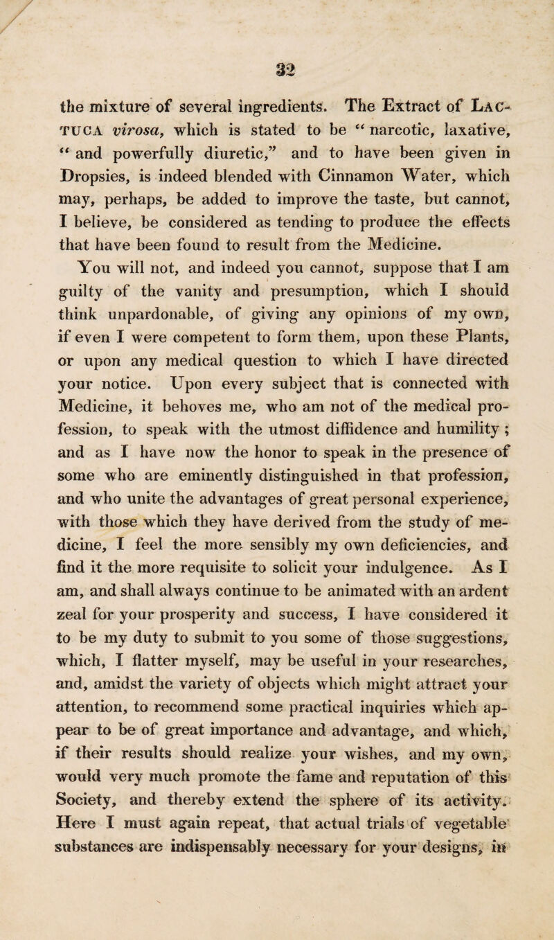 the mixture of several ingredients. The Extract of Lac- tuca virosa, which is stated to be “narcotic, laxative, “ and powerfully diuretic,” and to have been given in Dropsies, is indeed blended with Cinnamon Water, which may, perhaps, be added to improve the taste, but cannot, I believe, be considered as tending to produce the effects that have been found to result from the Medicine. You will not, and indeed you cannot, suppose that I am guilty of the vanity and presumption, which I should think unpardonable, of giving any opinions of my own, if even I were competent to form them, upon these Plants, or upon any medical question to which I have directed your notice. Upon every subject that is connected with Medicine, it behoves me, who am not of the medical pro¬ fession, to speak with the utmost diffidence and humility ; and as I have now the honor to speak in the presence of some who are eminently distinguished in that profession, and who unite the advantages of great personal experience, with those which they have derived from the study of me¬ dicine, I feel the more sensibly my own deficiencies, and find it the more requisite to solicit your indulgence. As I am, and shall always continue to be animated with an ardent zeal for your prosperity and success, I have considered it to be my duty to submit to you some of those suggestions, which, I flatter myself, may be useful in your researches, and, amidst the variety of objects which might attract your attention, to recommend some practical inquiries which ap¬ pear to be of great importance and advantage, and which, if their results should realize your wishes, and my own, would very much promote the fame and reputation of this Society, and thereby extend the sphere of its activity. Here I must again repeat, that actual trials of vegetable substances are indispensably necessary for your designs, in