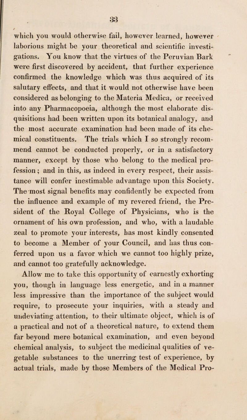 which you would otherwise fail, however learned, however laborious might be your theoretical and scientific investi¬ gations. You know that the virtues of the Peruvian Bark were first discovered by accident, that further experience confirmed the knowledge which was thus acquired of its salutary effects, and that it would not otherwise have been considered as belonging to the Materia Medica, or received into any Pharmacopoeia, although the most elaborate dis¬ quisitions had been written upon its botanical analogy, and the most accurate examination had been made of its che¬ mical constituents. The trials which I so strongly recom¬ mend cannot be conducted properly, or in a satisfactory manner, except by those who belong to the medical pro¬ fession ; and in this, as indeed in every respect, their assis¬ tance will confer inestimable advantage upon this Society. The most signal benefits may confidently be expected from the influence and example of my revered friend, the Pre¬ sident of the Royal College of Physicians, who is the ornament of his own profession, and who, with a laudable zeal to promote your interests, has most kindly consented to become a Member of your Council, and has thus con¬ ferred upon us a favor which we cannot too highly prize, and cannot too gratefully acknowledge. Allow me to take this opportunity of earnestly exhorting you, though in language less energetic, and in a manner less impressive than the importance of the subject would require, to prosecute your inquiries, with a steady and undeviating attention, to their ultimate object, which is of a practical and not of a theoretical nature, to extend them far beyond mere botanical examination, and even beyond chemical analysis, to subject the medicinal qualities of ve¬ getable substances to the unerring test of experience, by actual trials, made by those Members of the Medical Pro-