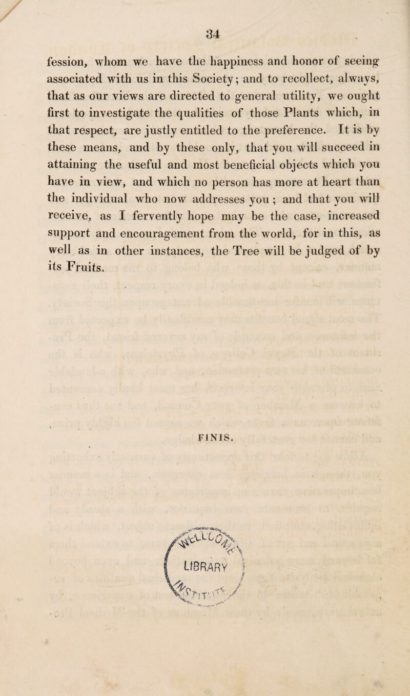 fession, whom we have the happiness and honor of seeing associated with us in this Society; and to recollect, always, that as our views are directed to general utility, we ought first to investigate the qualities of those Plants which, in that respect, are justly entitled to the preference. It is by these means, and by these only, that you will succeed in attaining the useful and most beneficial objects which you have in view, and which no person has more at heart than the individual who now addresses you ; and that you will receive, as I fervently hope may be the case, increased support and encouragement from the world, for in this, as well as in other instances, the Tree will be judged of by its Fruits. FINIS.