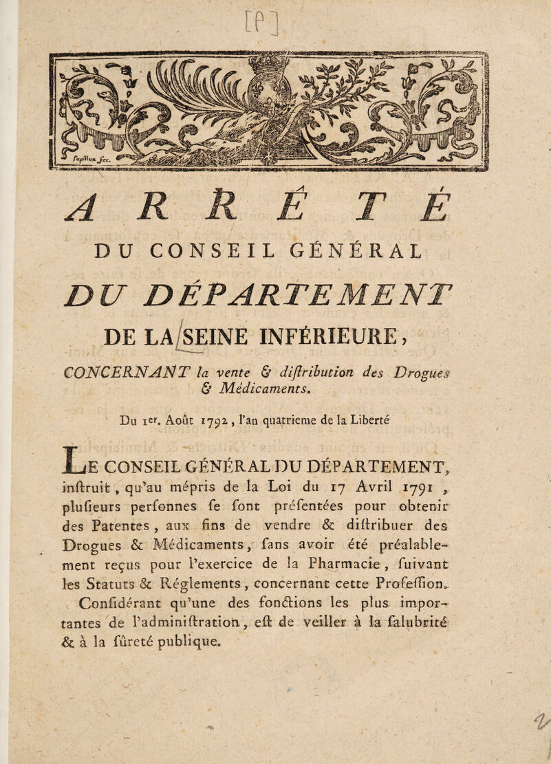 A R R Ê TÉ / / ^ ' '. .. f. ' /. » ' i ' ’ « . j» DU CONSEIL GÉNÉRAL » DU DÉPARTEMENT » / DE LA SEINE INFÉRIEURE, y .. ^ CONCERNANT la vente & diflribution des Drogues & Médicaments. Du ier. Août 1792 , Pan quatrième de la Liberté Le conseil général du département, inftruifc f qu’au mépris de la Loi du 17 Avril 1791 * plufieurs perfonnes fe font préfentées pour obtenir des Patentes , aux fins de vendre & diliribuer des Drogues & Médicaments / fans avoir été préalable¬ ment reçus pour l'exercice de la Pharmacie , fuivant les Statuts & Réglements , concernant cette Profetüom Confidérant qu'une des fondions les plus impor¬ tantes de radminiftration, eft de veiller à la falubrité &. à la fureté publique. /