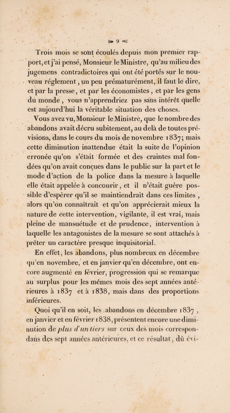 Trois mois se sont écoulés depuis mon premier rap¬ port, et j’ai pensé, Monsieur le Ministre, qu’au milieu des jugemens contradictoires qui ont été portés sur le nou¬ veau réglement, un peu prématurément, il faut le dire, et par la presse, et par les économistes , .et par les gens du monde , vous n’apprendriez pas sans intérêt quelle est aujourd’hui la véritable situation des choses. Vous avez vu, Monsieur le Ministre^ que le nombre des abandons avait décru subitement, au delà de toutes pré¬ visions, dans le cours du mois de novembre 1837; mais cette diminution inattendue était la suite de l’opinion erronée qu’on s’étàit formée et des craintes mal fon¬ dées qu’on avait conçues dans le public sur la part et le mode d’action de la police dans la mesure à laquelle elle était appelée à concourir, et il n’était guère pos¬ sible d’espérer qu’il se maintiendrait dans ces limites , alors qu’on connaîtrait et qu’on apprécierait mieux la nature de cette intervention, vigilante, il est vrai, mais pleine de mansuétude et de prudence, intervention à laquelle les antagonistes de la mesure se sont attachés à prêter un caractère presque inquisitorial. En effet, les abandons, plus nombreux en décembre qu’en novembre, et en janvier qu’en décembre, ont en¬ core augmenté en février, progression qui se remarque au surplus pour les mêmes mois des sept années anté ¬ rieures à 1837 et à i838, mais dans des proportions inférieures. Quoi qu’il en soit, les abandons en décembre 1837 , en janvier et en février 1838, présentent encore une dimi¬ nution de plus d'un tiers sur ceux des mois correspon- daiis des sept années antérieures, et ce résultat , dû évi'.-