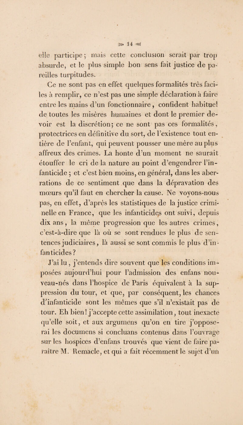 elle participe ; mais cette conclusion serait par trop absurde, et le plus simple bon sens fait justice de pa¬ reilles turpitudes. Ce ne sont pas en effet quelques formalités très faci¬ les à remplir, ce n’est pas une simple déclaration à faire entre les mains d’un fonctionnaire, confident habituel de toutes les misères humaines et dont le premier de¬ voir est la discrétion; ce ne sont pas ces formalités, protectrices en définitive du sort, de l’existence tout en¬ tière de l’enfant, qui peuvent pousser une mère au plus affreux des crimes. La honte d’un moment ne saurait étouffer le cri de la nature au point d’engendrer l’in¬ fanticide ; et c’est bien moins, en général, dans les aber¬ rations de ce sentiment que dans la dépravation des mœurs qu’il faut en chercher la cause. Ne voyons-nous pas, en effet, d’après les statistiques de la justice crimi¬ nelle en France, que les infanticides ont suivi, depuis dix ans, la même progression que les autres crimes, c’est-à-dire que là où se sont rendues le plus cle sen¬ tences judiciaires, là aussi se sont commis le plus d’in¬ fanticides ? J’ai lu , j’entends dire souvent que les conditions im¬ posées aujourd’hui pour l’admission des enfans nou¬ veau-nés dans l’hospice de Paris équivalent à la sup¬ pression du tour, et que, par conséquent, les chances dfinfanticide sont les mêmes que s’il n’existait pas de tour. Eh bien ! j’accepte cette assimilation, tout inexacte qu’elle soit, et aux argumens qu’on en tire j’oppose¬ rai les documens si concluans contenus dans l’ouvragé sur les hospices d’enfans trouvés que vient de faire pa¬ raître M. Remacie, et qui a fait récemment le sujet d’un