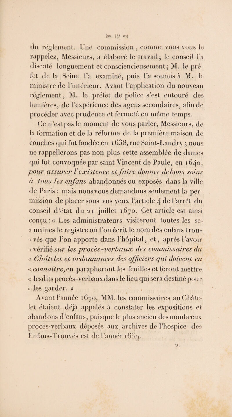 I {) du réglement. Une commission , comme vous vous le rappelez, Messieurs, a élaboré le travail; le conseil l’a discuté longuement et consciencieusement; M. le pré¬ fet de la Seine l’a examiné, puis l’a soumis à M. le ministre de l’intérieur. Avant l’application du nouveau réglement, M. le préfet de police s’est entouré des lumières, de l’expérience des agens secondaires, afin de procéder avec prudence et fermeté en même temps. Ce n’est pas le moment de vous parler, Messieurs, de la formation et de la réforme de la première maison de couches qui fut fondée en 1638, rue Saint-Landry ; nous ne rappellerons pas non plus cette assemblée de dames qui fut convoquée par saint Vincent de Paule, en 1640, pour assurer F existence et faire donner de bons soins à tous les enfans abandonnés ou exposés dans la ville de Paris : mais nous vous demandons seulement la per¬ mission de placer sous vos yeux l’article 4 de l’arrêt du conseil d’état du 21 juillet 1670. Cet article est ainsi conçu : « Les administrateurs visiteront toutes les se- « maines le registre où l’on écrit le nom des enfans trou- « vés que l’on apporte dans l’hôpital, et, après l’avoir « vérifié sur les procès-verbaux des commissaires du « Châtelet et ordonnances des officiers qui doivent en « connaître, en parapheront les feuilles et feront mettre « lesdits procès-verbaux dans le lieu qui sera destiné pour « les garder. » Avant l’année 1670, MM. les commissaires au Châte¬ let étaient déjà appelés à constater les expositions et abandons d’enfans, puisque le plus ancien des nombreux procès-verbaux déposés aux archives de l’hospice des Enfans-Trouvés est de l’année iÇ3g. 2.