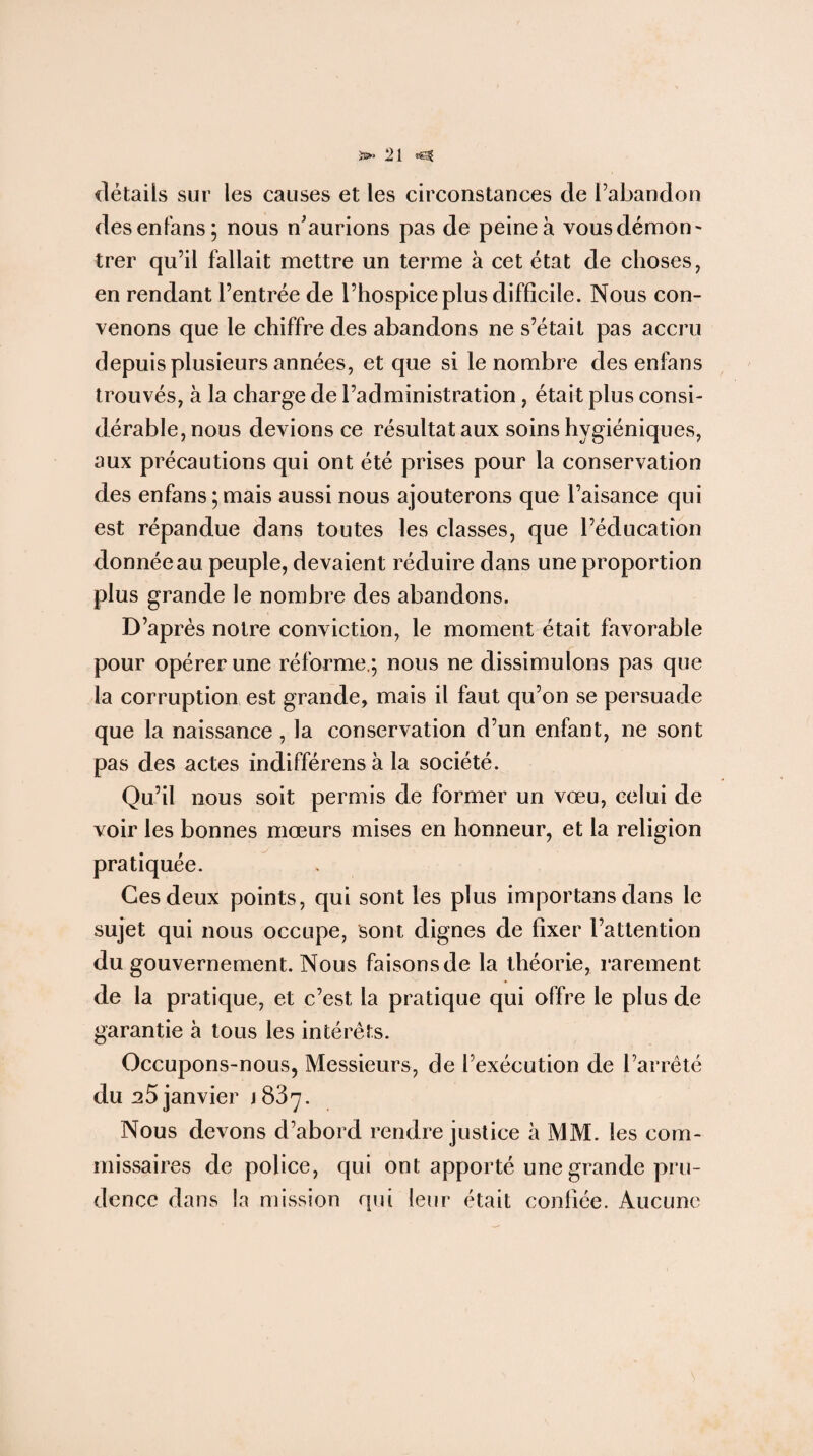 >3^0 1 détails sur les causes et les circonstances de l’abandon desenfans; nous n’aurions pas de peine à vous démon - trer qu’il fallait mettre un terme à cet état de choses, en rendant l’entrée de l’hospice plus difficile. Nous con¬ venons que le chiffre des abandons ne s’était pas accru depuis plusieurs années, et que si le nombre desenfans trouvés, à la charge de l’administration, était plus consi¬ dérable, nous devions ce résultat aux soins hygiéniques, aux précautions qui ont été prises pour la conservation des enfans ; mais aussi nous ajouterons que l’aisance qui est répandue dans toutes les classes, que l’éducation donnée au peuple, devaient réduire dans une proportion plus grande le nombre des abandons. D’après notre conviction, le moment était favorable pour opérer une réforme.; nous ne dissimulons pas que la corruption est grande, mais il faut qu’on se persuade que la naissance, la conservation d’un enfant, ne sont pas des actes indifférensà la société. Qu’il nous soit permis de former un vœu, celui de voir les bonnes mœurs mises en honneur, et la religion pratiquée. Ces deux points, qui sont les plus importans dans le sujet qui nous occupe, sont dignes de fixer l’attention du gouvernement. Nous faisons de la théorie, rarement de la pratique, et c’est la pratique qui offre le plus de garantie à tous les intérêts. Occupons-nous, Messieurs, de l’exécution de l’arrêté du ^5 janvier 1837. Nous devons d’abord rendre justice à MM. les com¬ missaires de police, qui ont apporté une grande pru¬ dence dans la mission qui leur était confiée. Aucune