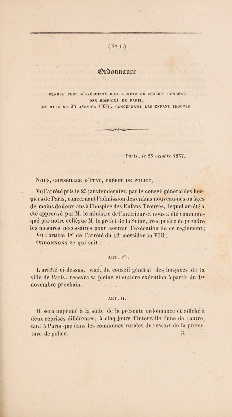 ©rïsannance RENDUE POUR L’EXÉCUTION d’un ARRÊTÉ DU CONSEIL GÉNÉRAL DES HOSPICES DE PARIS, EN DATE DU 23 JANVIER 1837 , CONCERNANT LES ENFANS TROUVÉS. Paris, le 25 octobre 1857* NOUS, CONSEILLER D’ÉTAT, PRÉFET DE POLICE, Vu l’arrêté pris le 25 janvier dernier, par le conseil général des hos¬ pices de Paris, concernant l’admission des enfans nouveau-nés ou âgés de moins de deux ans à l’hospice des Enfans-Trouvés, lequel arrêté a été approuvé par M. le ministre de l’intérieur et nous a été communi¬ qué par notre collègue M. le préfet de la Seine, avec prière de prendre les mesures nécessaires pour assurer l’exécution de ce réglement; Vu l’article 1er de l’arrêté du 12 messidor an VIH; Ordonnons ce qui suit : ART. Ier. L’arrêté ci-dessus, visé, du conseil général des hospices de la ville de Paris , recevra sa pleine et entière exécution à partir du 1er novembre prochain. ART. II. Il sera imprimé à la suite de la présente ordonnance et affiché à deux reprises différentes, à cinq jours d’intervalle l’une de l’autre, tant à Paris que dans les communes rurales du ressort de la préfec¬ ture de police. 3.