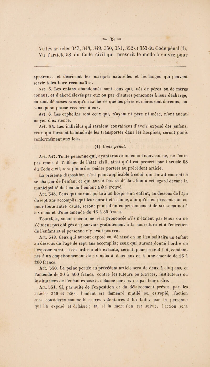 Vu les articles 347, 348, 349, 350, 351, 352 et 353 du Code pénal (1); Vu l’article 58 du Code civil qui prescrit le mode à suivre pour- apparent , et décriront les marques naturelles et les langes qui peuvent servir à les faire reconnaître. Art. 5. Les enfans abandonnés sont ceux qui, nés de pères ou de mères connus, et d’abord élevés par eux ou par d’autres personnes à leur décharge, en sont délaissés sans qu’on sache ce que les pères et mères sont devenus, ou sans qu’on puisse recourir à eux. Art. 6. Les orphelins sont ceux qui, n’ayant ni père ni mère, n’ont aucun moyen d’existence. Art. 23. Les individus qui seraient convaincus d’avoir exposé des enfans, ceux qui feraient habitude de les transporter dans les hospices, seront punis conformément aux lois. (1) Code pénal. Art. 347. Toute personne qui, ayant trouvé un enfant nouveau-né, ne l’aura pas remis à l’officier de l’état civil, ainsi qu’il est prescrit par l’article 58 du Code civil, sera punie des peines portées au précédent article. La présente disposition n’est point applicable à celui qui aurait consenti à se charger de l’enfant et qui aurait fait sa déclaration à cet égard devant la municipalité du lieu où l’enfant a été trouve. Art. 348. Ceux qui auront porté à un hospice un enfant, au dessous de l’âge de sept ans accomplis, qui leur aurait été confié, afin qu’ils en prissent soin ou pour toute autre cause, seront punis d'un emprisonnement de six semaines à six mois et d’une amende de 16 à 50 francs. Toutefois, aucune peine ne sera prononcée s’ils n’étaient pas tenus ou ne s’étaient pas obligés de pourvoir gratuitement à la nourriture et à l’entretien de l’enfant et si personne n’y avait pourvu. Art. 349. Ceux qui auront exposé ou délaissé en un lieu solitaire un enfant au dessous de l’âge de sept ans accomplis; ceux qui auront donné l’ordre de l’exposer ainsi, si cet ordre a été exécuté, seront, pour ce seul fait, condam¬ nés à un emprisonnement de six mois à deux ans et à une amende de 16 à 200 francs. Art. 350. La peine portée au précédent article sera de deux à cinq ans, et l’amende de 50 à 400 francs, contre les tuteurs ou tutrices, instituteurs ou institutrices de l’enfant exposé et délaissé par eux ou par leur ordre. Art. 351. Si, par suite de l’exposition et du délaissement prévus par les articles 349 et 350 , l’enfant est demeuré mutilé ou estropié, l’action sera considérée comme blessures volontaires à lui faites par la personne qui l’a exposé et délaissé ; et, si la mort s’en est suivie, faction sera