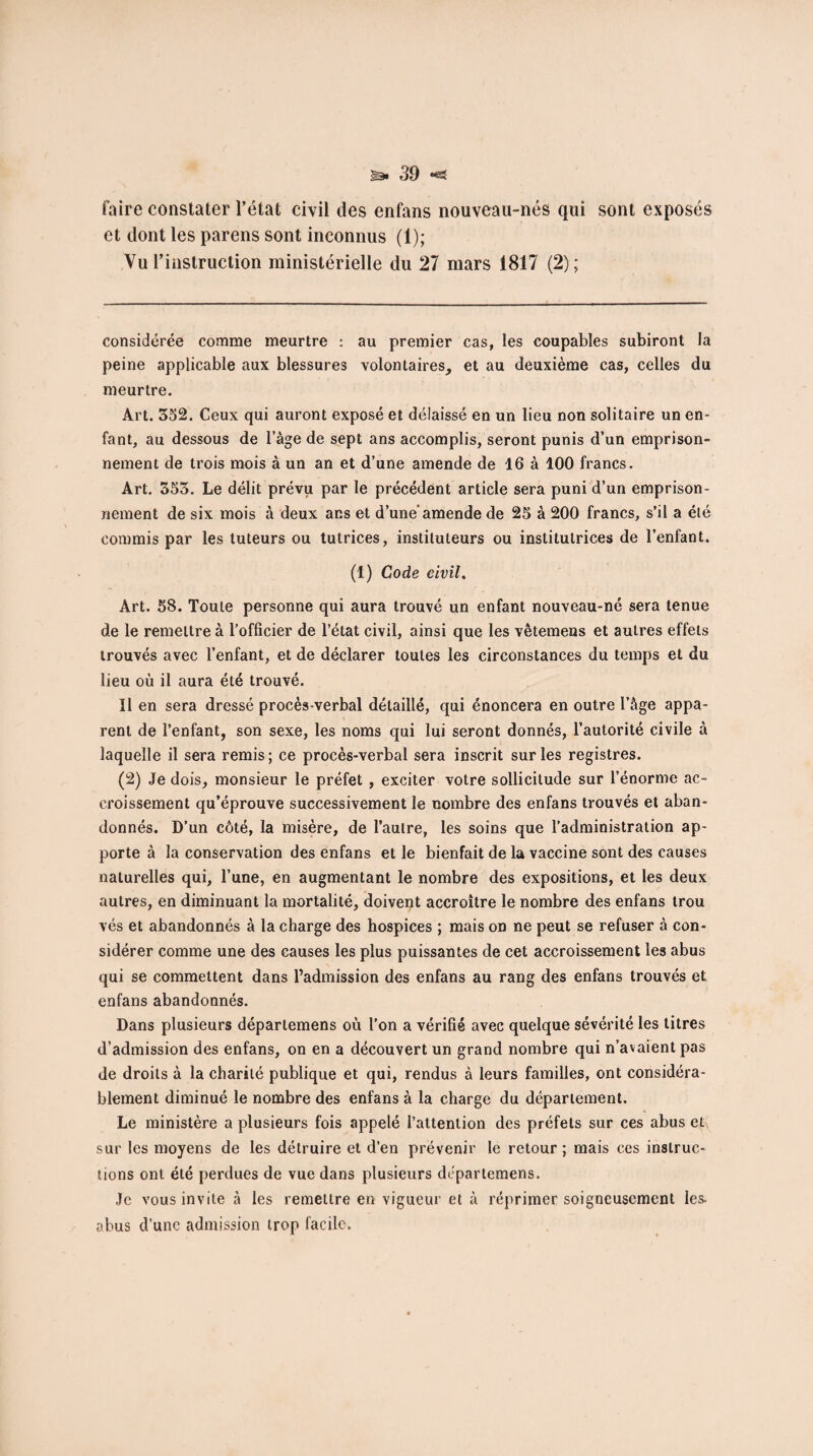 faire constater l’état civil des enfans nouveau-nés qui sont exposés et dont les parens sont inconnus (1); Vu l’instruction ministérielle du 27 mars 1817 (2); considérée comme meurtre : au premier cas, les coupables subiront la peine applicable aux blessures volontaires, et au deuxième cas, celles du meurtre. Art. 352. Ceux qui auront exposé et délaissé en un lieu non solitaire un en¬ fant, au dessous de l’àge de sept ans accomplis, seront punis d’un emprison¬ nement de trois mois à un an et d’une amende de 16 à 100 francs. Art. 353. Le délit prévu par le précédent article sera puni d’un emprison¬ nement de six mois à deux ans et d’une'amende de 25 à 200 francs, s’il a élé commis par les tuteurs ou tutrices, instituteurs ou institutrices de l’enfant. (1) Code civil. Art. 58. Toute personne qui aura trouvé un enfant nouveau-né sera tenue de le remettre à l’officier de l’état civil, ainsi que les vêtemens et autres effets trouvés avec l’enfant, et de déclarer toutes les circonstances du temps et du lieu où il aura été trouvé. Il en sera dressé procès-verbal détaillé, qui énoncera en outre l’âge appa¬ rent de l’enfant, son sexe, les noms qui lui seront donnés, l’autorité civile à laquelle il sera remis ; ce procès-verbal sera inscrit sur les registres. (2) Je dois, monsieur le préfet , exciter votre sollicitude sur l’énorme ac¬ croissement qu’éprouve successivement le nombre des enfans trouvés et aban¬ donnés. D’un côté, la misère, de l’autre, les soins que l’administration ap¬ porte à la conservation des enfans et le bienfait de la vaccine sont des causes naturelles qui, l’une, en augmentant le nombre des expositions, et les deux autres, en diminuant la mortalité, doivent accroître le nombre des enfans trou vés et abandonnés à la charge des hospices ; mais on ne peut se refuser à con¬ sidérer comme une des causes les plus puissantes de cet accroissement les abus qui se commettent dans l’admission des enfans au rang des enfans trouvés et enfans abandonnés. Dans plusieurs départemens où l’on a vérifié avec quelque sévérité les litres d’admission des enfans, on en a découvert un grand nombre qui n’avaient pas de droits à la charité publique et qui, rendus à leurs familles, ont considéra¬ blement diminué le nombre des enfans à la charge du département. Le ministère a plusieurs fois appelé l’attention des préfets sur ces abus et sur les moyens de les détruire et d’en prévenir le retour ; mais ces instruc¬ tions ont été perdues de vue dans plusieurs départemens. Je vous invite à les remettre en vigueur et à réprimer soigneusement les- abus d’une admission trop facile.