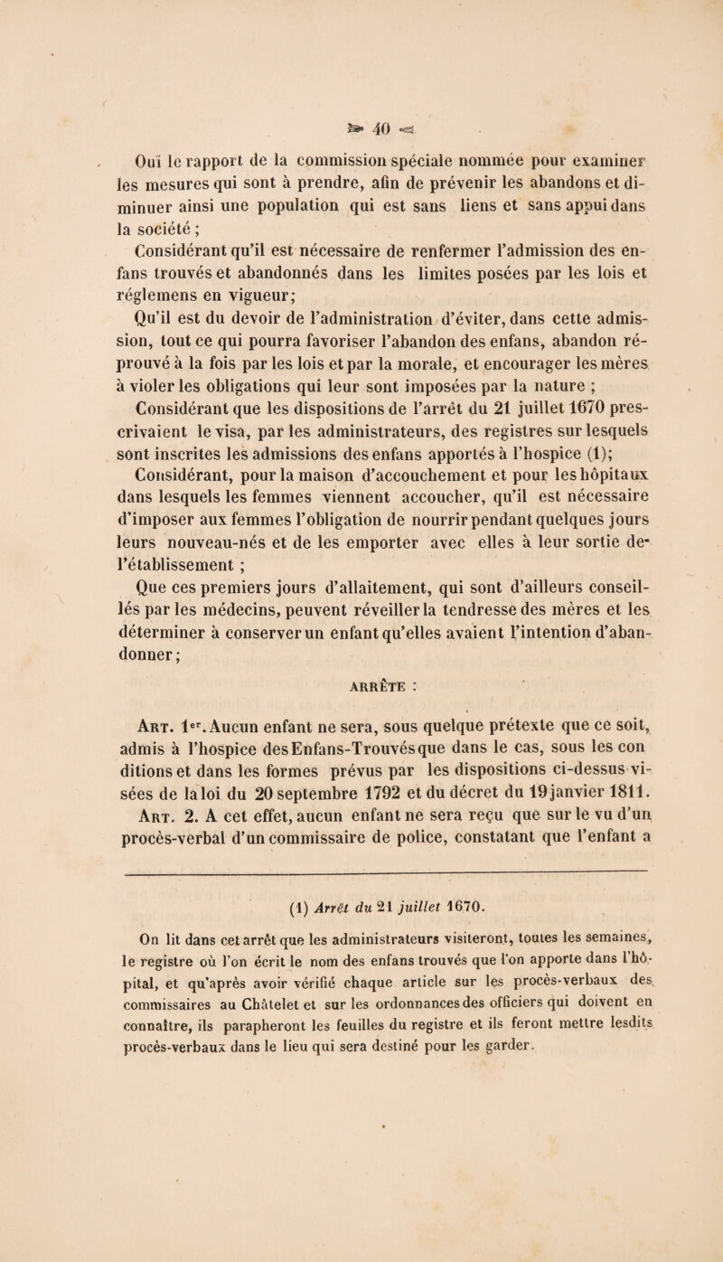 Ouï lu rapport de la commission spéciale nommée pour examiner les mesures qui sont à prendre, afin de prévenir les abandons et di¬ minuer ainsi une population qui est sans liens et sans appui dans la société ; Considérant qu’il est nécessaire de renfermer l’admission des en- fans trouvés et abandonnés dans les limites posées par les lois et réglemens en vigueur; Qu’il est du devoir de l’administration d’éviter, dans cette admis¬ sion, tout ce qui pourra favoriser l’abandon des enfans, abandon ré¬ prouvé à la fois par les lois et par la morale, et encourager les mères à violer les obligations qui leur sont imposées par la nature ; Considérant que les dispositions de l’arrêt du 21 juillet 1670 pres¬ crivaient le visa, par les administrateurs, des registres sur lesquels sont inscrites les admissions des enfans apportés à l’hospice (1); Considérant, pour la maison d’accouchement et pour les hôpitaux dans lesquels les femmes viennent accoucher, qu’il est nécessaire d’imposer aux femmes l’obligation de nourrir pendant quelques jours leurs nouveau-nés et de les emporter avec elles à leur sortie de- l’établissement ; Que ces premiers jours d’allaitement, qui sont d’ailleurs conseil¬ lés par les médecins, peuvent réveiller la tendresse des mères et les déterminer à conserver un enfant qu’elles avaient l’intention d’aban¬ donner ; arrête : Art. 1er. Aucun enfant ne sera, sous quelque prétexte que ce soit, admis à l’hospice desEnfans-Trouvésque dans le cas, sous les con ditionset dans les formes prévus par les dispositions ci-dessus vi¬ sées de la loi du 20 septembre 1792 et du décret du 19 janvier 1811. Art. 2. A cet effet, aucun enfant ne sera reçu que sur le vu d’un procès-verbal d’un commissaire de police, constatant que l’enfant a (1) ArrÇl du 21 juillet 1670. On lit dans cet arrêt que les administrateurs visiteront, toutes les semaines, le registre où l’on écrit le nom des enfans trouvés que l’on apporte dans 1 hô¬ pital, et qu’après avoir vérifié chaque article sur les procès-verbaux des commissaires au Châtelet et sur les ordonnances des officiers qui doivent en connaître, ils parapheront les feuilles du registre et ils feront mettre lesdits procès-verbaux dans le lieu qui sera destiné pour les garder.
