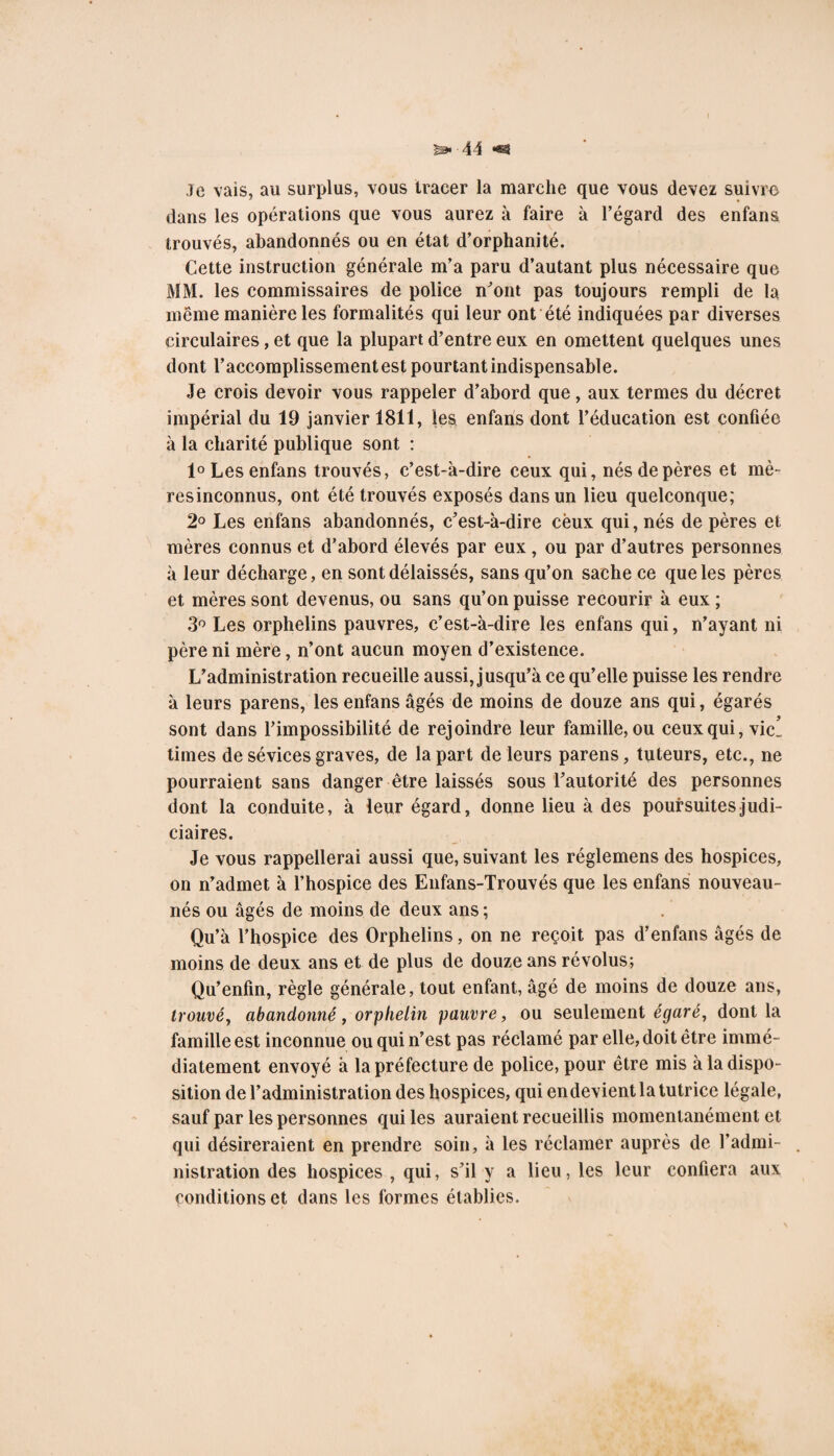 Je vais, au surplus, vous tracer la marche que vous devez suivre* dans les opérations que vous aurez à faire à l’égard des enfans trouvés, abandonnés ou en état d’orphanité. Cette instruction générale m’a paru d’autant plus nécessaire que MM. les commissaires de police n'ont pas toujours rempli de la meme manière les formalités qui leur ont été indiquées par diverses circulaires, et que la plupart d’entre eux en omettent quelques unes dont l’accomplissement est pourtant indispensable. Je crois devoir vous rappeler d’abord que, aux termes du décret impérial du 19 janvier 1811, les enfans dont l’éducation est confiée à la charité publique sont : 1° Les enfans trouvés, c’est-à-dire ceux qui, nés de pères et mè- resinconnus, ont été trouvés exposés dans un lieu quelconque; 2° Les enfans abandonnés, c’est-à-dire cèux qui, nés de pères et mères connus et d’abord élevés par eux , ou par d’autres personnes à leur décharge, en sont délaissés, sans qu’on sache ce que les pères et mères sont devenus, ou sans qu’on puisse recourir à eux ; 3° Les orphelins pauvres, c’est-à-dire les enfans qui, n’ayant ni père ni mère, n’ont aucun moyen d’existence. L’administration recueille aussi, jusqu’à ce qu’elle puisse les rendre à leurs parens, les enfans âgés de moins de douze ans qui, égarés sont dans l’impossibilité de rejoindre leur famille, ou ceux qui, vie’ times de sévices graves, de la part de leurs parens, tuteurs, etc., ne pourraient sans danger être laissés sous l’autorité des personnes dont la conduite, à leur égard, donne lieu à des poursuites judi¬ ciaires. Je vous rappellerai aussi que, suivant les réglemens des hospices, on n’admet à l’hospice des Enfans-Trouvés que les enfans nouveau- nés ou âgés de moins de deux ans ; Qu’à l’hospice des Orphelins, on ne reçoit pas d’enfans âgés de moins de deux ans et de plus de douze ans révolus; Qu’enfin, règle générale, tout enfant, âgé de moins de douze ans, trouvé, abandonné, orphelin pauvre, ou seulement égaré, dont la famille est inconnue ou qui n’est pas réclamé par elle, doit être immé¬ diatement envoyé à la préfecture de police, pour être mis à la dispo¬ sition de l’administration des hospices, qui en devient la tutrice légale, sauf par les personnes qui les auraient recueillis momentanément et qui désireraient en prendre soin, à les réclamer auprès de l’admi¬ nistration des hospices , qui, s’il y a lieu, les leur confiera aux conditions et dans les formes établies.