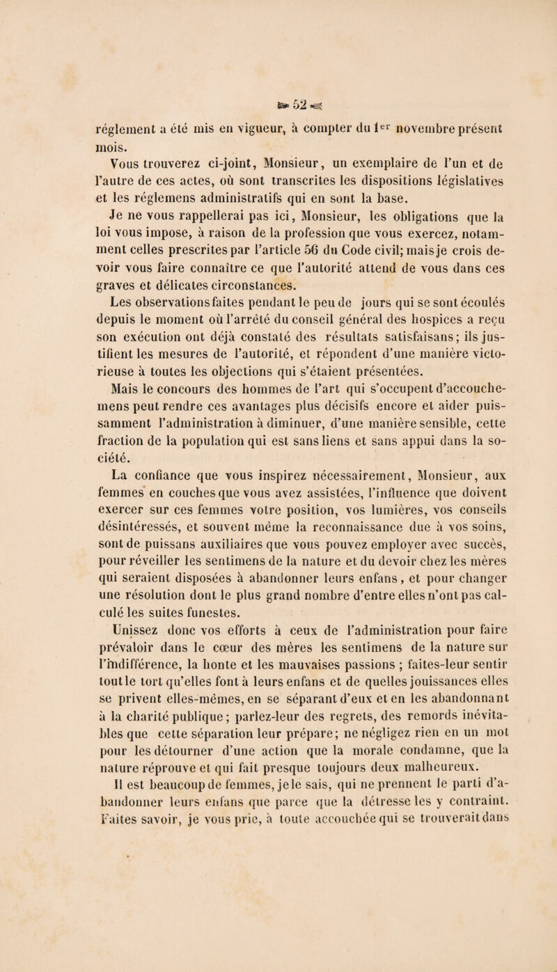 réglement a été mis en vigueur, à compter du 1er novembre présent mois. Vous trouverez ci-joint, Monsieur, un exemplaire de l’un et de l’autre de ces actes, où sont transcrites les dispositions législatives et les réglemens administratifs qui en sont la base. Je ne vous rappellerai pas ici, Monsieur, les obligations que la loi vous impose, à raison de la profession que vous exercez, notam¬ ment celles prescrites par l'article 56 du Code civil; mais je crois de¬ voir vous faire connaître ce que l’autorité attend de vous dans ces graves et délicates circonstances. Les observations faites pendant le peu de jours qui se sont écoulés depuis le moment où l’arrêté du conseil général des hospices a reçu son exécution ont déjà constaté des résultats satisfaisans ; ils jus¬ tifient les mesures de l’autorité, et répondent d’une manière victo¬ rieuse à toutes les objections qui s’étaient présentées. Mais le concours des hommes de l’art qui s’occupent d’accouche- mens peut rendre ces avantages plus décisifs encore et aider puis¬ samment l’administration à diminuer, d’une manière sensible, cette fraction de la population qui est sans liens et sans appui dans la so¬ ciété. La confiance que vous inspirez nécessairement, Monsieur, aux femmes en couches que vous avez assistées, l’influence que doivent exercer sur ces femmes votre position, vos lumières, vos conseils désintéressés, et souvent même la reconnaissance due à vos soins, sont de puissans auxiliaires que vous pouvez employer avec succès, pour réveiller les senlimens de la nature et du devoir chez les mères qui seraient disposées à abandonner leurs enfans, et pour changer une résolution dont le plus grand nombre d’entre elles n’ont pas cal¬ culé les suites funestes. Unissez donc vos efforts à ceux de l’administration pour faire prévaloir dans le cœur des mères les senlimens de la nature sur rfndifférence, la honte et les mauvaises passions ; faites-leur sentir tout le tort qu’elles font à leurs enfans et de quelles jouissances elles se privent elles-mêmes, en se séparant d’eux et en les abandonnant à la charité publique ; parlez-leur des regrets, des remords inévita¬ bles que cette séparation leur prépare; ne négligez rien en un mot pour les détourner d’une action que la morale condamne, que la nature réprouve et qui fait presque toujours deux malheureux. 11 est beaucoup de femmes, je le sais, qui ne prennent le parti d’a¬ bandonner leurs enfans que parce que la détresse les y contraint. Faites savoir, je vous prie, à toute accouchée qui se trouverait dans