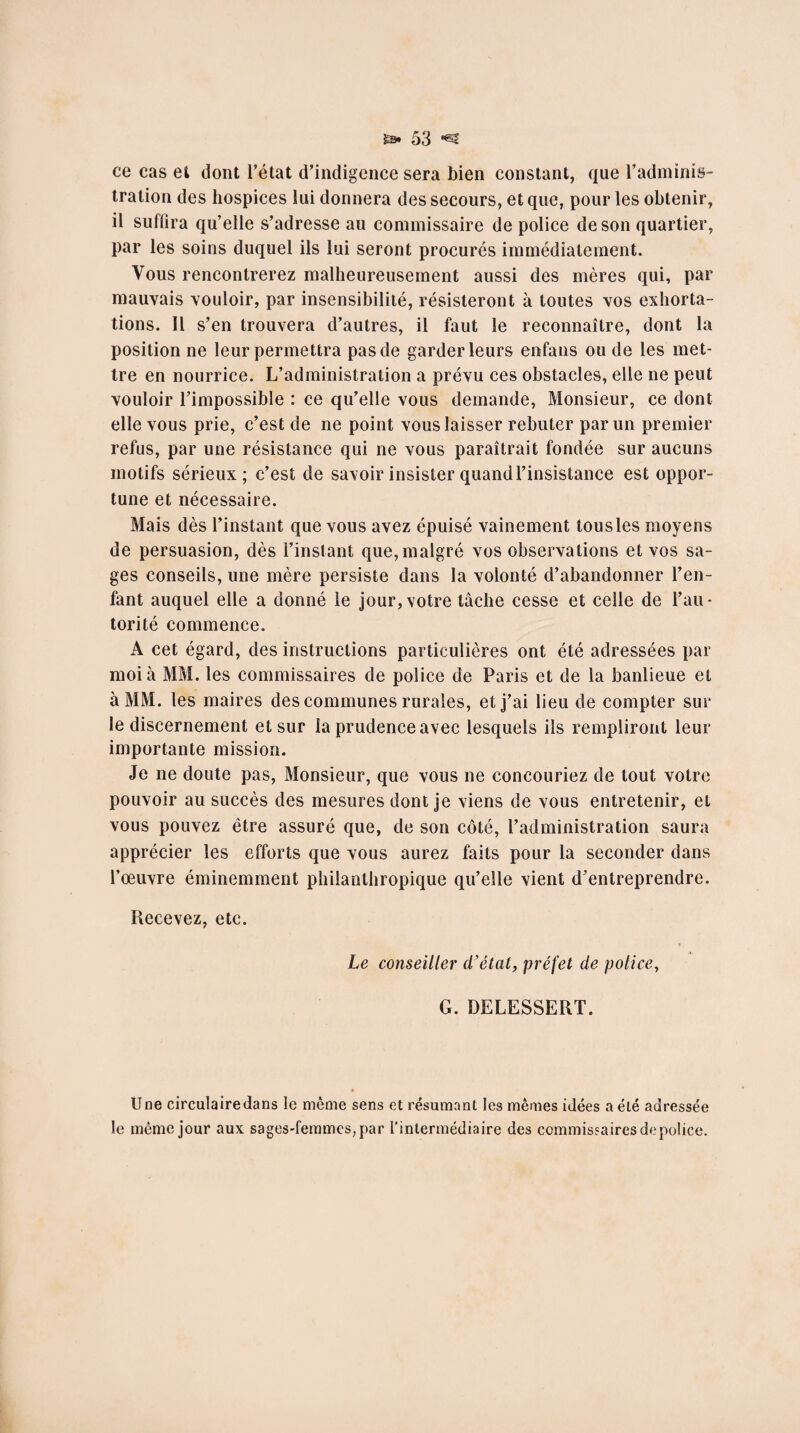 ce cas et dont l’état d’indigence sera bien constant, que l’adminis¬ tration des hospices lui donnera des secours, et que, pour les obtenir, il suffira qu’elle s’adresse au commissaire de police de son quartier, par les soins duquel ils lui seront procurés immédiatement. Vous rencontrerez malheureusement aussi des mères qui, par mauvais vouloir, par insensibilité, résisteront à toutes vos exhorta¬ tions. Il s’en trouvera d’autres, il faut le reconnaître, dont la position ne leur permettra pas de garder leurs enfans ou de les met¬ tre en nourrice. L’administration a prévu ces obstacles, elle ne peut vouloir l’impossible : ce qu’elle vous demande, Monsieur, ce dont elle vous prie, c’est de ne point vous laisser rebuter par un premier refus, par une résistance qui ne vous paraîtrait fondée sur aucuns motifs sérieux; c’est de savoir insister quand l’insistance est oppor¬ tune et nécessaire. Mais dès l’instant que vous avez épuisé vainement tous les moyens de persuasion, dès l’instant que, malgré vos observations et vos sa¬ ges conseils, une mère persiste dans la volonté d’abandonner l’en¬ fant auquel elle a donné le jour,votre tâche cesse et celle de l’au¬ torité commence. A cet égard, des instructions particulières ont été adressées par moi à MM. les commissaires de police de Paris et de la banlieue et à MM. les maires des communes rurales, et j’ai lieu de compter sur le discernement et sur la prudence avec lesquels ils rempliront leur importante mission. Je ne doute pas, Monsieur, que vous ne concouriez de tout votre pouvoir au succès des mesures dont je viens de vous entretenir, et vous pouvez être assuré que, de son côté, l’administration saura apprécier les efforts que vous aurez faits pour la seconder dans l’œuvre éminemment philanthropique qu’elle vient d’entreprendre. Recevez, etc. Le conseiller d'état, préfet de police, G. DELESSERT. Une circulaire dans le même sens et résumant les mêmes idées a été adressée le même jour aux sages-femmes, par l’intermédiaire des commissaires de police.