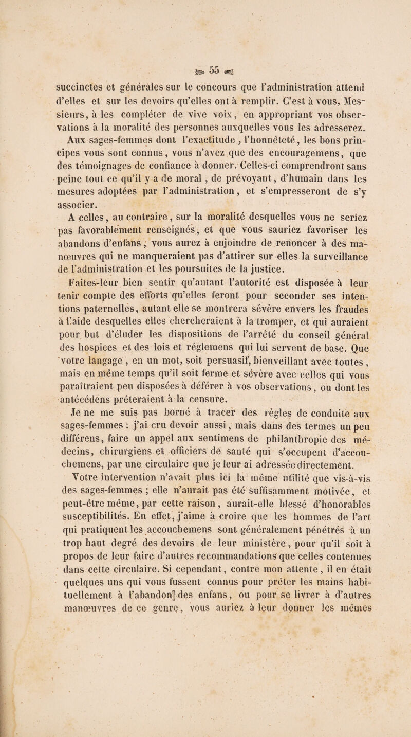 succinctes et générales sur le concours que l’administration attend d’elles et sur les devoirs qu’elles ont à remplir. C’est à vous, Mes¬ sieurs, à les compléter de vive vois, en appropriant vos obser¬ vations à la moralité des personnes auxquelles vous les adresserez. Aux sages-femmes dont l’exactitude , l’honnêteté, les bons prin¬ cipes vous sont connus, vous n’avez que des encouragemens, que des témoignages de confiance à donner. Celles-ci comprendront sans peine tout ce qu’il y a de moral, de prévoyant, d’humain dans les mesures adoptées par l’administration, et s’empresseront de s’y associer. A celles, au contraire, sur la moralité desquelles vous ne seriez pas favorablement renseignés, et que vous sauriez favoriser les abandons d’enfans ,• vous aurez à enjoindre de renoncer à des ma¬ nœuvres qui ne manqueraient pas d’attirer sur elles la surveillance de l’administration et les poursuites de la justice. Faites-leur bien sentir qu’autant l’autorité est disposée à leur tenir compte des efforts qu’elles feront pour seconder ses inten¬ tions paternelles, autant elle se montrera sévère envers les fraudes à l’aide desquelles elles chercheraient à la tromper, et qui auraient pour but d’éluder les dispositions de l’arrêté du conseil général des hospices et des lois et réglemens qui lui servent de base. Que votre langage , en un mot, soit persuasif, bienveillant avec toutes, mais en même temps qu’il soit ferme et sévère avec celles qui vous paraîtraient peu disposées a déférer à vos observations, ou dont les antécédens prêteraient à la censure. Je ne me suis pas borné à tracer des règles de conduite aux sages-femmes : j’ai cru devoir aussi, mais dans des termes un peu différons, faire un appel aux sentimens de philanthropie des mé¬ decins, chirurgiens et officiers de santé qui s’occupent d’accou- chemens, par une circulaire que je leur ai adressée directement. Votre intervention n’avait plus ici la même utilité que vis-à-vis des sages-femmes ; elle n’aurait pas été suffisamment motivée, et peut-être même, par cette raison, aurait-elle blessé d’honorables susceptibilités. En effet, j’aime à croire que les hommes de l’art qui pratiquent les accouchemens sont généralement pénétrés à un trop haut degré des devoirs de leur ministère, pour qu’il soit à propos de leur faire d’autres recommandations que celles contenues dans cette circulaire. Si cependant, contre mon attente, il en était quelques uns qui vous fussent connus pour prêter les mains habi¬ tuellement à l’abandon] des enfans, ou pour se livrer à d’autres manœuvres de ce genre, vous auriez à leur donner les mêmes