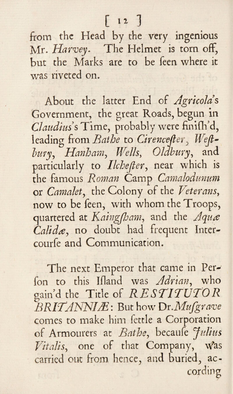 [ 11 ] from the Head by the very ingenious Mr. Harvey. The Helmet is torn off, but the Marks are to be keen where it was riveted on. > About the latter End of Agricola’s Government, the great Roads, begun in Claudius’s Time, probably were finish’d, leading from Bathe to Cirencefler, Weft- bury, Hanham, Wells, Oldbury, and particularly to Ilchefler, near which is the famous Roman Camp Camalodunum or Camalet, the Colony of the Veterans, now to be feen, with whom the Troops, quartered at Kaingjham, and the Aqua Calida, no doubt had frequent Inter- courfe and Communication. The next Emperor that came in Per- fon to this Ifland was Adrian, who gain’d the Title of RESTITUTOR BRITdNNIJE: But how Dr.Mufgrave comes to make him lettle a Corporation of Armourers at Bathe, becaufe Julius Vitalis, one of that Company, whs carried out from hence, and Buried, ac¬ cording