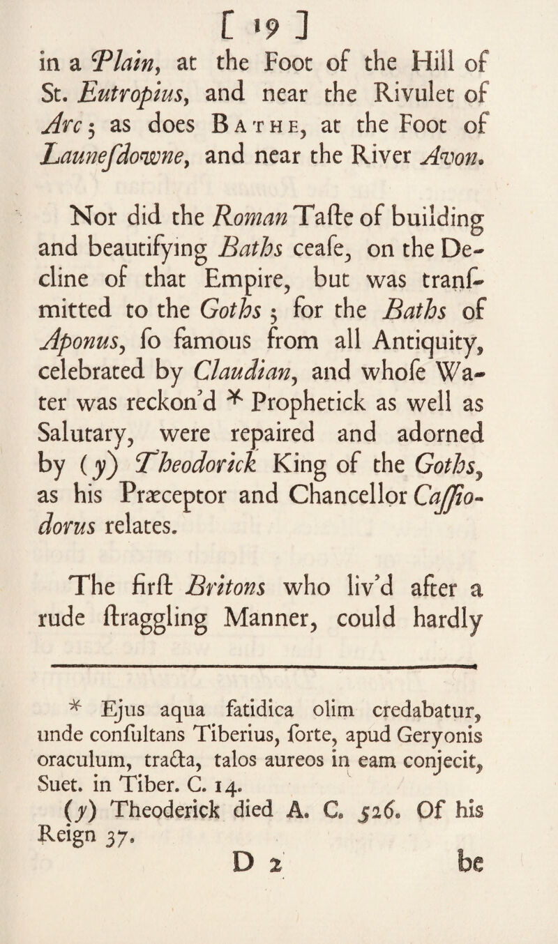 in a ‘Plain, at the Foot of the Hill of St. Eutropius, and near the Rivulet of Arc 5 as does Bathe, at the Foot of Launefdo'wne, and near the River Avon. Nor did the Roman Tafte of building and beautifying Baths ceafe, on the De¬ cline of that Empire, but was trans¬ mitted to the Goths $ for the Baths of Aponus, fo famous from all Antiquity, celebrated by Claudian, and whofe Wa¬ ter was reckon'd * Prophetick as well as Salutary, were repaired and adorned by (y) Theodorick King of the Goths, as his Preceptor and Chancellor CaJJio- dorus relates. The firft Britons who liv’d after a rude draggling Manner, could hardly * Ejus aqua fatidica olim credabatur, unde confultans Tiberius, forte, apud Geryonis oraculum, tra&a, talos aureos in earn conjecit, Suet, in Tiber. C. 14. (y) Theoderick died A. C. 526. Of his Reign 37, D 2 be