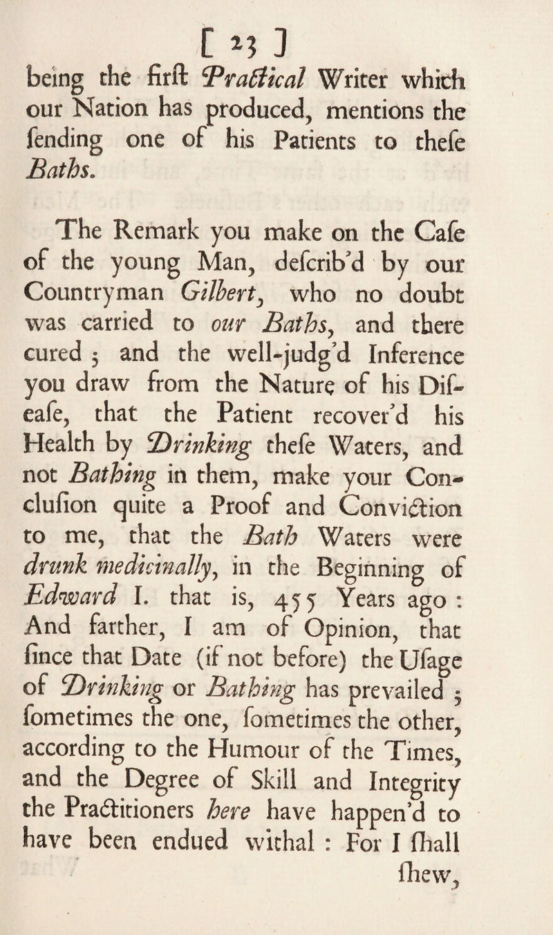 [ *5 3 being the firft Brattical Writer which our Nation has produced, mentions the fending one of his Patients to thefe Baths. The Remark you make on the Cafe of the young Man, defcrib d by our Countryman Gilbert, who no doubt was carried to our Baths, and there cured 5 and the well-judg’d Inference you draw from the Nature of his Dif- eafe, that the Patient recover’d his Health by drinking thefe Waters, and not Bathing in them, make your Con- clufion quite a Proof and Convi&ion to me, that the Bath Waters were drunk medicinally, in the Beginning of Edward I. that is, 455 Years ago : And farther, I am of Opinion, that fince that Date (if not before) the Ufage of ‘Drinking or Bathing has prevailed 5 fometimes the one, fometimes the other, according to the Humour of the Times, and the Degree of Skill and Integrity the Pra&itioners here have happen’d to have been endued withal : For I fhall iliew.